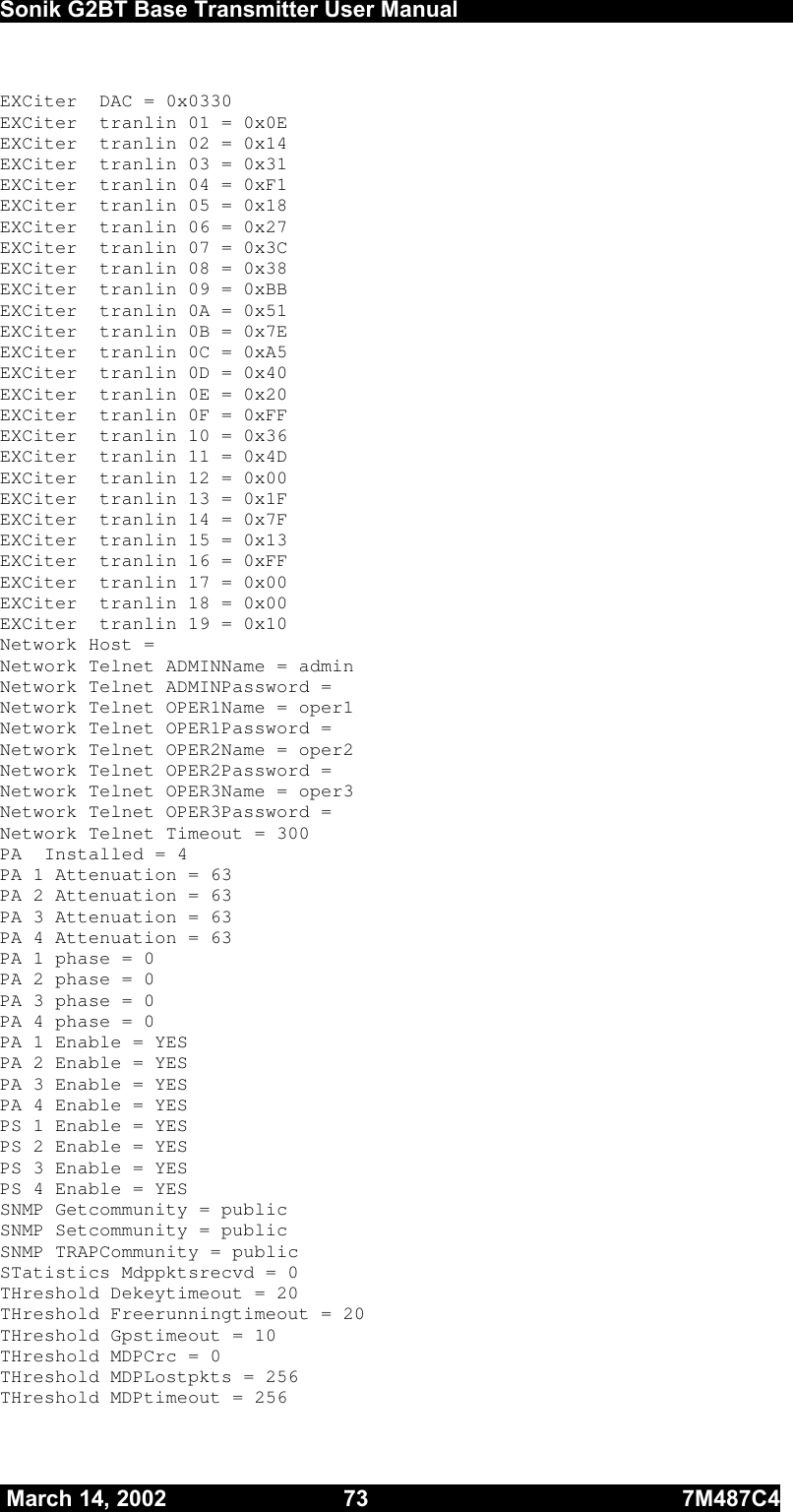  Sonik G2BT Base Transmitter User Manual         March 14, 2002  73  7M487C4   EXCiter  DAC = 0x0330 EXCiter  tranlin 01 = 0x0E EXCiter  tranlin 02 = 0x14 EXCiter  tranlin 03 = 0x31 EXCiter  tranlin 04 = 0xF1 EXCiter  tranlin 05 = 0x18 EXCiter  tranlin 06 = 0x27 EXCiter  tranlin 07 = 0x3C EXCiter  tranlin 08 = 0x38 EXCiter  tranlin 09 = 0xBB EXCiter  tranlin 0A = 0x51 EXCiter  tranlin 0B = 0x7E EXCiter  tranlin 0C = 0xA5 EXCiter  tranlin 0D = 0x40 EXCiter  tranlin 0E = 0x20 EXCiter  tranlin 0F = 0xFF EXCiter  tranlin 10 = 0x36 EXCiter  tranlin 11 = 0x4D EXCiter  tranlin 12 = 0x00 EXCiter  tranlin 13 = 0x1F EXCiter  tranlin 14 = 0x7F EXCiter  tranlin 15 = 0x13 EXCiter  tranlin 16 = 0xFF EXCiter  tranlin 17 = 0x00 EXCiter  tranlin 18 = 0x00 EXCiter  tranlin 19 = 0x10 Network Host =  Network Telnet ADMINName = admin Network Telnet ADMINPassword =  Network Telnet OPER1Name = oper1 Network Telnet OPER1Password =  Network Telnet OPER2Name = oper2 Network Telnet OPER2Password =  Network Telnet OPER3Name = oper3 Network Telnet OPER3Password =  Network Telnet Timeout = 300 PA  Installed = 4 PA 1 Attenuation = 63 PA 2 Attenuation = 63 PA 3 Attenuation = 63 PA 4 Attenuation = 63 PA 1 phase = 0 PA 2 phase = 0 PA 3 phase = 0 PA 4 phase = 0 PA 1 Enable = YES PA 2 Enable = YES PA 3 Enable = YES PA 4 Enable = YES PS 1 Enable = YES PS 2 Enable = YES PS 3 Enable = YES PS 4 Enable = YES SNMP Getcommunity = public SNMP Setcommunity = public SNMP TRAPCommunity = public STatistics Mdppktsrecvd = 0 THreshold Dekeytimeout = 20 THreshold Freerunningtimeout = 20 THreshold Gpstimeout = 10 THreshold MDPCrc = 0 THreshold MDPLostpkts = 256 THreshold MDPtimeout = 256 