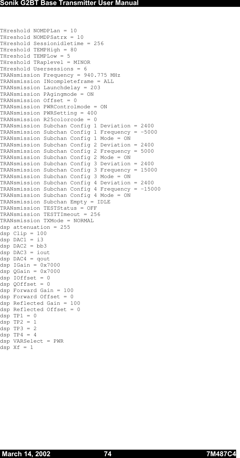  Sonik G2BT Base Transmitter User Manual         March 14, 2002  74  7M487C4   THreshold NOMDPLan = 10 THreshold NOMDPSatrx = 10 THreshold Sessionidletime = 256 THreshold TEMPHigh = 80 THreshold TEMPLow = 5 THreshold TRaplevel = MINOR      THreshold Usersessions = 6 TRANsmission Frequency = 940.775 MHz TRANsmission INcompleteframe = ALL TRANsmission Launchdelay = 203 TRANsmission PAgingmode = ON TRANsmission Offset = 0 TRANsmission PWRControlmode = ON TRANsmission PWRSetting = 400 TRANsmission R25colorcode = 0 TRANsmission Subchan Config 1 Deviation = 2400 TRANsmission Subchan Config 1 Frequency = -5000 TRANsmission Subchan Config 1 Mode = ON TRANsmission Subchan Config 2 Deviation = 2400 TRANsmission Subchan Config 2 Frequency = 5000 TRANsmission Subchan Config 2 Mode = ON TRANsmission Subchan Config 3 Deviation = 2400 TRANsmission Subchan Config 3 Frequency = 15000 TRANsmission Subchan Config 3 Mode = ON TRANsmission Subchan Config 4 Deviation = 2400 TRANsmission Subchan Config 4 Frequency = -15000 TRANsmission Subchan Config 4 Mode = ON TRANsmission Subchan Empty = IDLE TRANsmission TESTStatus = OFF TRANsmission TESTTImeout = 256 TRANsmission TXMode = NORMAL dsp attenuation = 255 dsp Clip = 100 dsp DAC1 = i3 dsp DAC2 = bb3 dsp DAC3 = iout dsp DAC4 = qout dsp IGain = 0x7000 dsp QGain = 0x7000 dsp IOffset = 0 dsp QOffset = 0 dsp Forward Gain = 100 dsp Forward Offset = 0 dsp Reflected Gain = 100 dsp Reflected Offset = 0 dsp TP1 = 0 dsp TP2 = 1 dsp TP3 = 2 dsp TP4 = 4 dsp VARSelect = PWR dsp Xf = 1  
