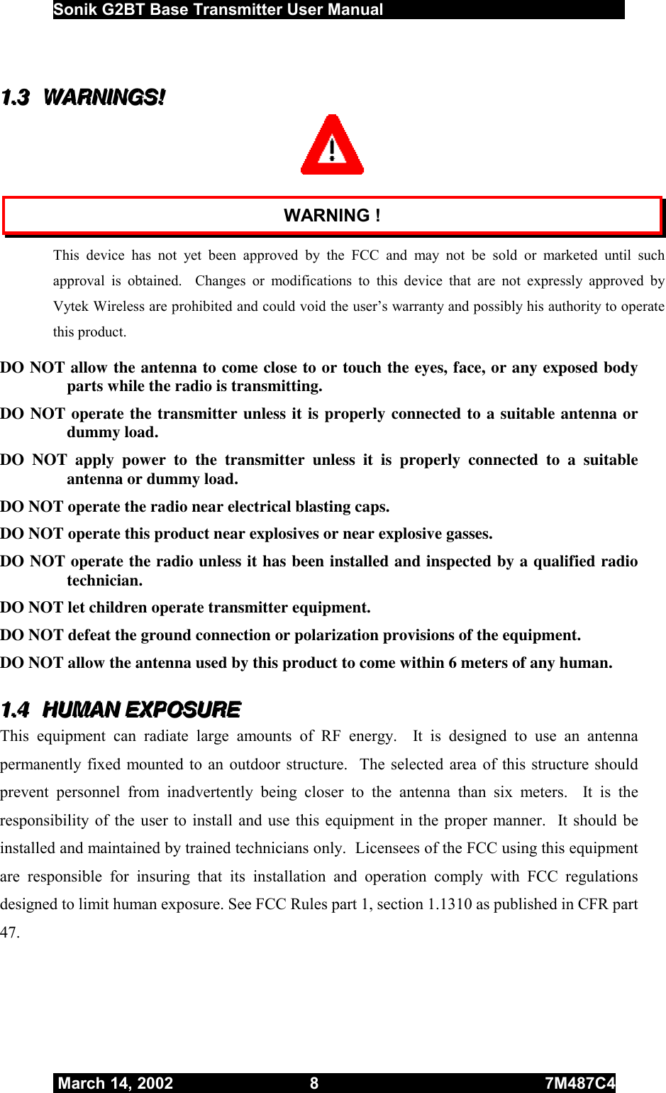  Sonik G2BT Base Transmitter User Manual         March 14, 2002  8  7M487C4   111...333   WWWAAARRRNNNIIINNNGGGSSS!!!    WARNING ! This device has not yet been approved by the FCC and may not be sold or marketed until such approval is obtained.  Changes or modifications to this device that are not expressly approved by Vytek Wireless are prohibited and could void the user’s warranty and possibly his authority to operate this product.  DO NOT allow the antenna to come close to or touch the eyes, face, or any exposed body parts while the radio is transmitting.  DO NOT operate the transmitter unless it is properly connected to a suitable antenna or dummy load. DO NOT apply power to the transmitter unless it is properly connected to a suitable antenna or dummy load. DO NOT operate the radio near electrical blasting caps.  DO NOT operate this product near explosives or near explosive gasses.  DO NOT operate the radio unless it has been installed and inspected by a qualified radio technician. DO NOT let children operate transmitter equipment.  DO NOT defeat the ground connection or polarization provisions of the equipment.  DO NOT allow the antenna used by this product to come within 6 meters of any human. 111...444   HHHUUUMMMAAANNN   EEEXXXPPPOOOSSSUUURRREEE   This equipment can radiate large amounts of RF energy.  It is designed to use an antenna permanently fixed mounted to an outdoor structure.  The selected area of this structure should prevent personnel from inadvertently being closer to the antenna than six meters.  It is the responsibility of the user to install and use this equipment in the proper manner.  It should be installed and maintained by trained technicians only.  Licensees of the FCC using this equipment are responsible for insuring that its installation and operation comply with FCC regulations designed to limit human exposure. See FCC Rules part 1, section 1.1310 as published in CFR part 47.     