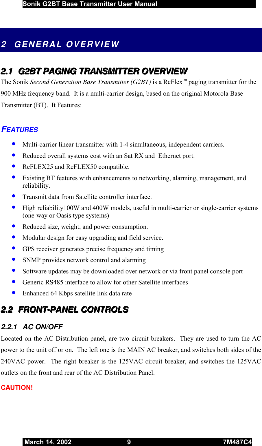  Sonik G2BT Base Transmitter User Manual         March 14, 2002  9  7M487C4   2  GENERAL OVERVIEW  222...111   GGG222BBBTTT   PPPAAAGGGIIINNNGGG   TTTRRRAAANNNSSSMMMIIITTTTTTEEERRR   OOOVVVEEERRRVVVIIIEEEWWW   The Sonik Second Generation Base Transmitter (G2BT) is a ReFlextm paging transmitter for the 900 MHz frequency band.  It is a multi-carrier design, based on the original Motorola Base Transmitter (BT).  It Features:   FEATURES •  Multi-carrier linear transmitter with 1-4 simultaneous, independent carriers. •  Reduced overall systems cost with an Sat RX and  Ethernet port. •  ReFLEX25 and ReFLEX50 compatible. •  Existing BT features with enhancements to networking, alarming, management, and reliability.  •  Transmit data from Satellite controller interface.  •  High reliability100W and 400W models, useful in multi-carrier or single-carrier systems (one-way or Oasis type systems) •  Reduced size, weight, and power consumption. •  Modular design for easy upgrading and field service. •  GPS receiver generates precise frequency and timing •  SNMP provides network control and alarming •  Software updates may be downloaded over network or via front panel console port •  Generic RS485 interface to allow for other Satellite interfaces •  Enhanced 64 Kbps satellite link data rate 222...222   FFFRRROOONNNTTT---PPPAAANNNEEELLL   CCCOOONNNTTTRRROOOLLLSSS   2.2.1 AC ON/OFF Located on the AC Distribution panel, are two circuit breakers.  They are used to turn the AC power to the unit off or on.  The left one is the MAIN AC breaker, and switches both sides of the 240VAC power.  The right breaker is the 125VAC circuit breaker, and switches the 125VAC outlets on the front and rear of the AC Distribution Panel.  CAUTION! 