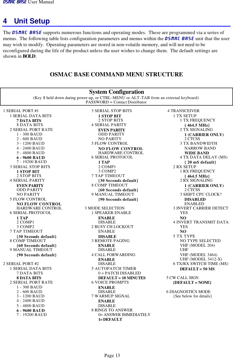 OSMAC BaseOSMAC Base User Manual      Page 13 4 Unit Setup The OSMAC BaseOSMAC Base supports numerous functions and operating modes.  These are programmed via a series of menus.  The following table lists configuration parameters and menus within the OSMAC BaseOSMAC Base unit that the user may wish to modify.  Operating parameters are stored in non-volatile memory, and will not need to be reconfigured during the life of the product unless the user wishes to change them.  The default settings are shown in BOLD.  OSMAC BASE COMMAND MENU STRUCTURE  System Configuration (Key 1 held down during power-up, or CTRL-MENU or ALT-TAB from an external keyboard) PASSWORD = Contact Distributor  1 SERIAL PORT #1      1 SERIAL DATA BITS   7 DATA BITS         8 DATA BITS       2 SERIAL PORT RATE           1 - 300 BAUD           2 - 600 BAUD           3 - 1200 BAUD           4 - 2400 BAUD           5 - 4800 BAUD           6 - 9600 BAUD                 7 - 19200 BAUD  3 SERIAL STOP BITS   1 STOP BIT             2 STOP BITS       4 SERIAL PARITY   EVEN PARITY             ODD PARITY             NO PARITY  5 FLOW CONTROL   NO FLOW CONTROL   HARDWARE CONTROL  6 SERIAL PROTOCOL           1 TAP           2 COMP1           3 COMP2  7 TAP TIMEOUT         {30 Seconds default}  8 COMP TIMEOUT   {60 Seconds default}  9 MANUAL TIMEOUT   {90 Seconds default}  2 SERIAL PORT #2      1 SERIAL DATA BITS   7 DATA BITS        8 DATA BITS  2 SERIAL PORT RATE           1 - 300 BAUD           2 - 600 BAUD           3 - 1200 BAUD           4 - 2400 BAUD           5 - 4800 BAUD           6 - 9600 BAUD                 7 - 19200 BAUD       3 SERIAL STOP BITS   1 STOP BIT             2 STOP BITS       4 SERIAL PARITY   EVEN PARITY             ODD PARITY             NO PARITY  5 FLOW CONTROL   NO FLOW CONTROL   HARDWARE CONTROL  6 SERIAL PROTOCOL           1 TAP           2 COMP1           3 COMP2  7 TAP TIMEOUT         {30 Seconds default}  8 COMP TIMEOUT   {60 Seconds default}  9 MANUAL TIMEOUT   {90 Seconds default}  3 MODE SELECTION  1 SPEAKER ENABLE   ENABLE   DISABLE    2 BUSY CH LOCKOUT   ENABLE   DISABLE    3 REMOTE PAGING   ENABLE   DISABLE    4 CALL FORWARDING   ENABLE   DISABLE    5 AUTOPATCH TIMER   0 = PATCH DISABLED   DEFAULT = 10 MINUTES    6 VOICE PROMPTS   ENABLE   DISABLE    7 WARMUP SIGNAL   ENABLE   DISABLE   8 RINGS TO ANSWER   0= ANSWER IMMEDIATELY   1= DEFAULT    4 TRANSCEIVER  1 TX SETUP           1 TX FREQUENCY    { 464.5 MHz}   2 TX SIGNALING               1 (CARRIER ONLY)               2 CTCSS           3 TX BANDWIDTH    NARROW BAND                 WIDE BAND   4 TX DATA DELAY (MS)    { 20 mS default} 2 RX SETUP    1 RX FREQUENCY     { 464.5 MHz}  2 RX SIGNALING     1 (CARRIER ONLY)     2 CTCSS  3 SHIFT CPU CLOCK?     DISABLED     ENABLED 3 INVERT CARRIER DETECT    YES   NO  4 INVERT TRANSMIT DATA   YES   NO  5 TX TYPE   NO TYPE SELECTED    VHF (MODEL 204)   UHF   VHF (MODEL 3464)   UHF (MODEL 3412-X)  6 TX/RX SWITCH TIME (MS)   DEFAULT = 50 MS  5 CW CALL SIGN  {DEFAULT = NONE}    6 DIAGNOSTICS MODE  {See below for details}   