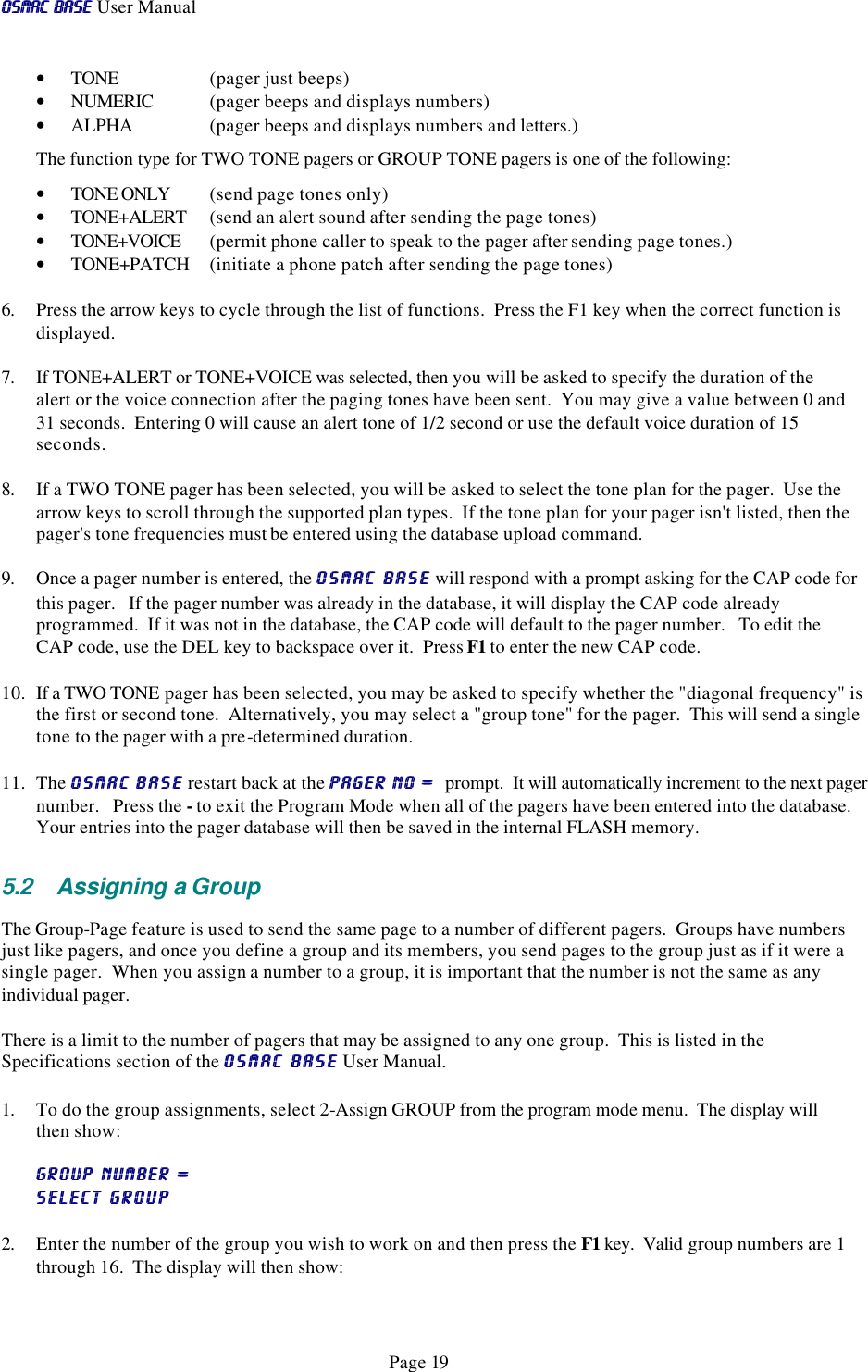 OSMAC BaseOSMAC Base User Manual      Page 19 • TONE     (pager just beeps) • NUMERIC  (pager beeps and displays numbers) • ALPHA    (pager beeps and displays numbers and letters.)    The function type for TWO TONE pagers or GROUP TONE pagers is one of the following: • TONE ONLY  (send page tones only) • TONE+ALERT  (send an alert sound after sending the page tones)  • TONE+VOICE  (permit phone caller to speak to the pager after sending page tones.)   • TONE+PATCH  (initiate a phone patch after sending the page tones) 6. Press the arrow keys to cycle through the list of functions.  Press the F1 key when the correct function is displayed.  7. If TONE+ALERT or TONE+VOICE was selected, then you will be asked to specify the duration of the alert or the voice connection after the paging tones have been sent.  You may give a value between 0 and 31 seconds.  Entering 0 will cause an alert tone of 1/2 second or use the default voice duration of 15 seconds. 8. If a TWO TONE pager has been selected, you will be asked to select the tone plan for the pager.  Use the arrow keys to scroll through the supported plan types.  If the tone plan for your pager isn&apos;t listed, then the pager&apos;s tone frequencies must be entered using the database upload command. 9. Once a pager number is entered, the OSMAC BaseOSMAC Base will respond with a prompt asking for the CAP code for this pager.   If the pager number was already in the database, it will display the CAP code already programmed.  If it was not in the database, the CAP code will default to the pager number.   To edit the CAP code, use the DEL key to backspace over it.  Press F1 to enter the new CAP code. 10. If a TWO TONE pager has been selected, you may be asked to specify whether the &quot;diagonal frequency&quot; is the first or second tone.  Alternatively, you may select a &quot;group tone&quot; for the pager.  This will send a single tone to the pager with a pre-determined duration. 11. The OSMAC BaseOSMAC Base restart back at the PAGER NO =  PAGER NO =  prompt.  It will automatically increment to the next pager number.   Press the - to exit the Program Mode when all of the pagers have been entered into the database.  Your entries into the pager database will then be saved in the internal FLASH memory.  5.2 Assigning a Group The Group-Page feature is used to send the same page to a number of different pagers.  Groups have numbers just like pagers, and once you define a group and its members, you send pages to the group just as if it were a single pager.  When you assign a number to a group, it is important that the number is not the same as any individual pager.   There is a limit to the number of pagers that may be assigned to any one group.  This is listed in the Specifications section of the OSMAC BaseOSMAC Base User Manual.  1. To do the group assignments, select 2-Assign GROUP from the program mode menu.  The display will then show: GROUP NUMBER = GROUP NUMBER =   SELECT GROUPSELECT GROUP 2. Enter the number of the group you wish to work on and then press the F1 key.  Valid group numbers are 1 through 16.  The display will then show: 