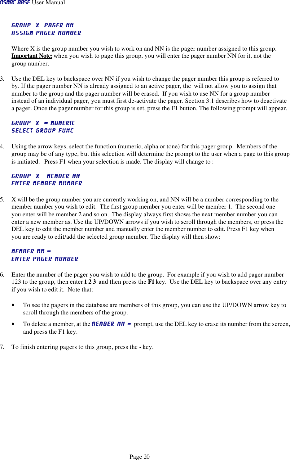 OSMAC BaseOSMAC Base User Manual      Page 20 GROUP  X  PAGER NNGROUP  X  PAGER NN  assign pager numberassign pager number  Where X is the group number you wish to work on and NN is the pager number assigned to this group.  Important Note: when you wish to page this group, you will enter the pager number NN for it, not the group number.   3. Use the DEL key to backspace over NN if you wish to change the pager number this group is referred to by. If the pager number NN is already assigned to an active pager, the  will not allow you to assign that number to the group and the pager number will be erased.  If you wish to use NN for a group number instead of an individual pager, you must first de-activate the pager. Section 3.1 describes how to deactivate a pager. Once the pager number for this group is set, press the F1 button. The following prompt will appear. GROUP  X  = numericGROUP  X  = numeric   SELECT GROUP FUNCSELECT GROUP FUNC 4. Using the arrow keys, select the function (numeric, alpha or tone) for this pager group.  Members of the group may be of any type, but this selection will determine the prompt to the user when a page to this group is initiated.   Press F1 when your selection is made. The display will change to : GROUP  X   MEMBER NNGROUP  X   MEMBER NN  ENTER MEMBER NUMBERENTER MEMBER NUMBER 5. X will be the group number you are currently working on, and NN will be a number corresponding to the member number you wish to edit.  The first group member you enter will be member 1.  The second one you enter will be member 2 and so on.  The display always first shows the next member number you can enter a new member as. Use the UP/DOWN arrows if you wish to scroll through the members, or press the DEL key to edit the member number and manually enter the member number to edit. Press F1 key when you are ready to edit/add the selected group member. The display will then show: MEMBER NN = MEMBER NN =   ENTER PAGER NUMBERENTER PAGER NUMBER 6. Enter the number of the pager you wish to add to the group.  For example if you wish to add pager number 123 to the group, then enter 1 2 3  and then press the F1 key.  Use the DEL key to backspace over any entry if you wish to edit it.  Note that: • To see the pagers in the database are members of this group, you can use the UP/DOWN arrow key to scroll through the members of the group.  • To delete a member, at the MEMBER NN = MEMBER NN = prompt, use the DEL key to erase its number from the screen, and press the F1 key.  7. To finish entering pagers to this group, press the - key. 