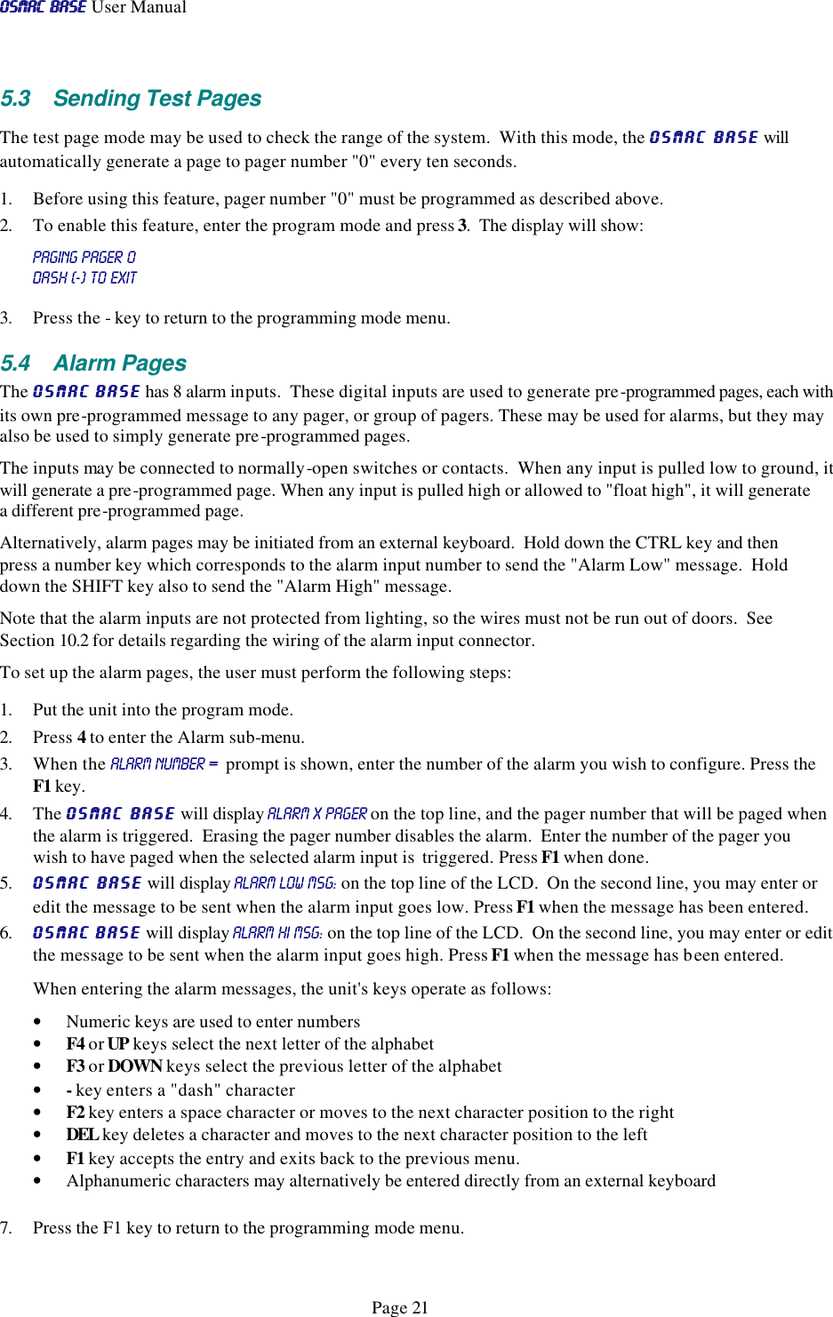 OSMAC BaseOSMAC Base User Manual      Page 21 5.3 Sending Test Pages The test page mode may be used to check the range of the system.  With this mode, the OSMAC BaseOSMAC Base will automatically generate a page to pager number &quot;0&quot; every ten seconds.   1. Before using this feature, pager number &quot;0&quot; must be programmed as described above.   2. To enable this feature, enter the program mode and press 3.  The display will show: PAGING pAGEr 0 dash (-) to exit 3. Press the - key to return to the programming mode menu.  5.4 Alarm Pages The OSMAC BaseOSMAC Base has 8 alarm inputs.  These digital inputs are used to generate pre-programmed pages, each with its own pre-programmed message to any pager, or group of pagers. These may be used for alarms, but they may also be used to simply generate pre-programmed pages.  The inputs may be connected to normally-open switches or contacts.  When any input is pulled low to ground, it will generate a pre-programmed page. When any input is pulled high or allowed to &quot;float high&quot;, it will generate a different pre-programmed page.  Alternatively, alarm pages may be initiated from an external keyboard.  Hold down the CTRL key and then press a number key which corresponds to the alarm input number to send the &quot;Alarm Low&quot; message.  Hold down the SHIFT key also to send the &quot;Alarm High&quot; message. Note that the alarm inputs are not protected from lighting, so the wires must not be run out of doors.  See Section 10.2 for details regarding the wiring of the alarm input connector.  To set up the alarm pages, the user must perform the following steps: 1. Put the unit into the program mode.  2. Press 4 to enter the Alarm sub-menu.  3. When the ALARM NUMBER =  prompt is shown, enter the number of the alarm you wish to configure. Press the F1 key.  4. The OSMAC BaseOSMAC Base will display AlaRM x PAGER on the top line, and the pager number that will be paged when the alarm is triggered.  Erasing the pager number disables the alarm.  Enter the number of the pager you wish to have paged when the selected alarm input is  triggered. Press F1 when done. 5. OSMAC BaseOSMAC Base will display ALARM low MSG: on the top line of the LCD.  On the second line, you may enter or edit the message to be sent when the alarm input goes low. Press F1 when the message has been entered.  6. OSMAC BaseOSMAC Base will display ALARM hi MSG: on the top line of the LCD.  On the second line, you may enter or edit the message to be sent when the alarm input goes high. Press F1 when the message has been entered.  When entering the alarm messages, the unit&apos;s keys operate as follows: • Numeric keys are used to enter numbers • F4 or UP keys select the next letter of the alphabet • F3 or DOWN keys select the previous letter of the alphabet • - key enters a &quot;dash&quot; character • F2 key enters a space character or moves to the next character position to the right • DEL key deletes a character and moves to the next character position to the left • F1 key accepts the entry and exits back to the previous menu.  • Alphanumeric characters may alternatively be entered directly from an external keyboard  7. Press the F1 key to return to the programming mode menu. 