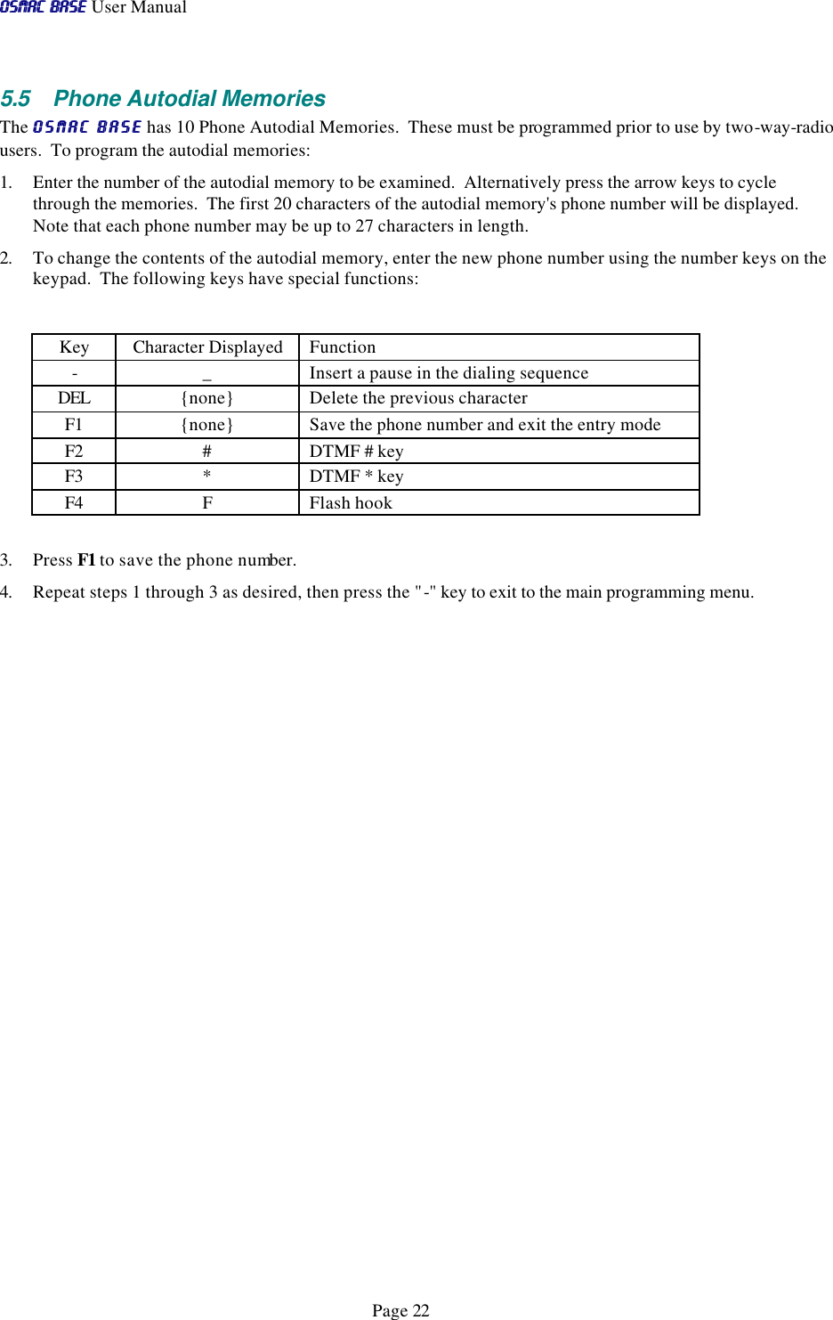 OSMAC BaseOSMAC Base User Manual      Page 22 5.5 Phone Autodial Memories The OSMAC BaseOSMAC Base has 10 Phone Autodial Memories.  These must be programmed prior to use by two-way-radio users.  To program the autodial memories: 1. Enter the number of the autodial memory to be examined.  Alternatively press the arrow keys to cycle through the memories.  The first 20 characters of the autodial memory&apos;s phone number will be displayed.  Note that each phone number may be up to 27 characters in length. 2. To change the contents of the autodial memory, enter the new phone number using the number keys on the keypad.  The following keys have special functions:  Key Character Displayed Function - _ Insert a pause in the dialing sequence DEL {none} Delete the previous character F1 {none} Save the phone number and exit the entry mode F2 # DTMF # key F3 * DTMF * key F4 F Flash hook  3. Press F1 to save the phone number.   4. Repeat steps 1 through 3 as desired, then press the &quot;-&quot; key to exit to the main programming menu. 