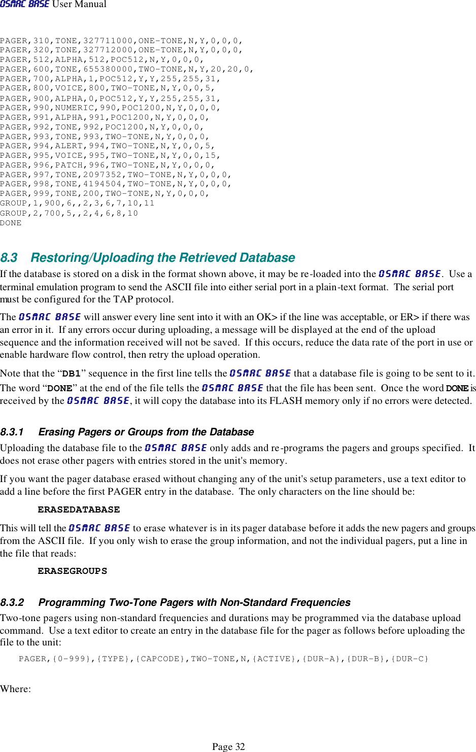 OSMAC BaseOSMAC Base User Manual      Page 32 PAGER,310,TONE,327711000,ONE-TONE,N,Y,0,0,0, PAGER,320,TONE,327712000,ONE-TONE,N,Y,0,0,0, PAGER,512,ALPHA,512,POC512,N,Y,0,0,0, PAGER,600,TONE,655380000,TWO-TONE,N,Y,20,20,0, PAGER,700,ALPHA,1,POC512,Y,Y,255,255,31, PAGER,800,VOICE,800,TWO-TONE,N,Y,0,0,5, PAGER,900,ALPHA,0,POC512,Y,Y,255,255,31, PAGER,990,NUMERIC,990,POC1200,N,Y,0,0,0, PAGER,991,ALPHA,991,POC1200,N,Y,0,0,0, PAGER,992,TONE,992,POC1200,N,Y,0,0,0, PAGER,993,TONE,993,TWO-TONE,N,Y,0,0,0, PAGER,994,ALERT,994,TWO-TONE,N,Y,0,0,5, PAGER,995,VOICE,995,TWO-TONE,N,Y,0,0,15, PAGER,996,PATCH,996,TWO-TONE,N,Y,0,0,0, PAGER,997,TONE,2097352,TWO-TONE,N,Y,0,0,0, PAGER,998,TONE,4194504,TWO-TONE,N,Y,0,0,0, PAGER,999,TONE,200,TWO-TONE,N,Y,0,0,0, GROUP,1,900,6,,2,3,6,7,10,11 GROUP,2,700,5,,2,4,6,8,10 DONE  8.3 Restoring/Uploading the Retrieved Database If the database is stored on a disk in the format shown above, it may be re-loaded into the OSMAC BaseOSMAC Base.  Use a terminal emulation program to send the ASCII file into either serial port in a plain-text format.  The serial port must be configured for the TAP protocol. The OSMAC BaseOSMAC Base will answer every line sent into it with an OK&gt; if the line was acceptable, or ER&gt; if there was an error in it.  If any errors occur during uploading, a message will be displayed at the end of the upload sequence and the information received will not be saved.  If this occurs, reduce the data rate of the port in use or enable hardware flow control, then retry the upload operation.  Note that the “DB1” sequence in the first line tells the OSMAC BaseOSMAC Base that a database file is going to be sent to it.  The word “DONE” at the end of the file tells the OSMAC BaseOSMAC Base that the file has been sent.  Once the word DONE is received by the OSMAC BaseOSMAC Base, it will copy the database into its FLASH memory only if no errors were detected. 8.3.1 Erasing Pagers or Groups from the Database Uploading the database file to the OSMAC BaseOSMAC Base only adds and re-programs the pagers and groups specified.  It does not erase other pagers with entries stored in the unit&apos;s memory.  If you want the pager database erased without changing any of the unit&apos;s setup parameters, use a text editor to add a line before the first PAGER entry in the database.  The only characters on the line should be:  ERASEDATABASE This will tell the OSMAC BaseOSMAC Base to erase whatever is in its pager database before it adds the new pagers and groups from the ASCII file.  If you only wish to erase the group information, and not the individual pagers, put a line in the file that reads: ERASEGROUPS  8.3.2 Programming Two-Tone Pagers with Non-Standard Frequencies Two-tone pagers using non-standard frequencies and durations may be programmed via the database upload command.  Use a text editor to create an entry in the database file for the pager as follows before uploading the file to the unit: PAGER,{0-999},{TYPE},{CAPCODE},TWO-TONE,N,{ACTIVE},{DUR-A},{DUR-B},{DUR-C}  Where: 