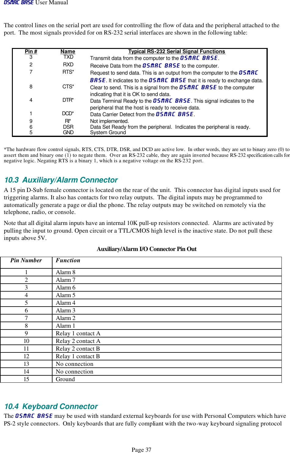 OSMAC BaseOSMAC Base User Manual      Page 37 The control lines on the serial port are used for controlling the flow of data and the peripheral attached to the port.  The most signals provided for on RS-232 serial interfaces are shown in the following table: Pin # Name Typical RS-232 Serial Signal Functions 3 TXD Transmit data from the computer to the OSMAC BaseOSMAC Base. 2 RXD Receive Data from the OSMAC BaseOSMAC Base to the computer. 7 RTS* Request to send data. This is an output from the computer to the OSMAC OSMAC BaseBase. It indicates to the OSMAC BaseOSMAC Base that it is ready to exchange data.   8 CTS* Clear to send. This is a signal from the OSMAC BaseOSMAC Base to the computer indicating that it is OK to send data. 4 DTR* Data Terminal Ready to the OSMAC BaseOSMAC Base. This signal indicates to the peripheral that the host is ready to receive data.  1 DCD* Data Carrier Detect from the OSMAC BaseOSMAC Base. 9 RI* Not implemented.   6 DSR Data Set Ready from the peripheral.  Indicates the peripheral is ready. 5 GND System Ground  *The hardware flow control signals, RTS, CTS, DTR, DSR, and DCD are active low.  In other words, they are set to binary zero (0) to assert them and binary one (1) to negate them.  Over an RS-232 cable, they are again inverted because RS-232 specification calls for negative logic. Negating RTS is a binary 1, which is a negative voltage on the RS-232 port.   10.3 Auxiliary/Alarm Connector A 15 pin D-Sub female connector is located on the rear of the unit.  This connector has digital inputs used for triggering alarms. It also has contacts for two relay outputs.  The digital inputs may be programmed to automatically generate a page or dial the phone. The relay outputs may be switched on remotely via the telephone, radio, or console.  Note that all digital alarm inputs have an internal 10K pull-up resistors connected.  Alarms are activated by pulling the input to ground. Open circuit or a TTL/CMOS high level is the inactive state. Do not pull these inputs above 5V.  Auxiliary/Alarm I/O Connector Pin Out Pin Number Function 1 Alarm 8 2 Alarm 7 3 Alarm 6 4 Alarm 5 5 Alarm 4 6 Alarm 3 7 Alarm 2 8 Alarm 1 9 Relay 1 contact A 10 Relay 2 contact A 11 Relay 2 contact B 12 Relay 1 contact B 13 No connection 14 No connection 15 Ground  10.4 Keyboard Connector The OSMAC BaseOSMAC Base may be used with standard external keyboards for use with Personal Computers which have PS-2 style connectors.  Only keyboards that are fully compliant with the two-way keyboard signaling protocol 