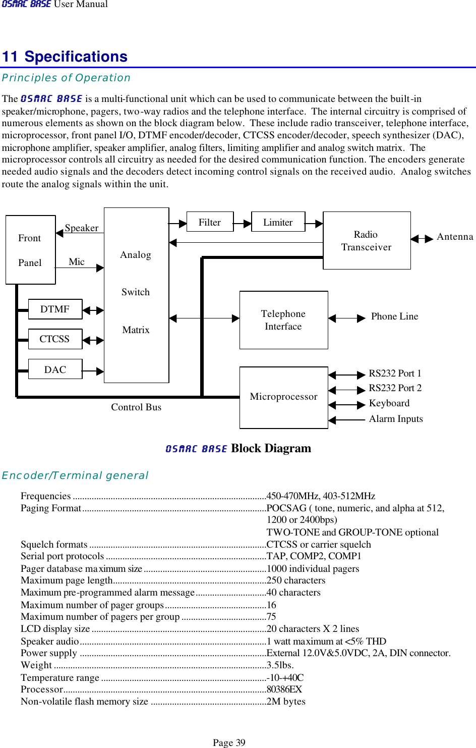 OSMAC BaseOSMAC Base User Manual      Page 39 11 Specifications Principles of Operation The OSMAC BaseOSMAC Base is a multi-functional unit which can be used to communicate between the built-in speaker/microphone, pagers, two-way radios and the telephone interface.  The internal circuitry is comprised of  numerous elements as shown on the block diagram below.  These include radio transceiver, telephone interface, microprocessor, front panel I/O, DTMF encoder/decoder, CTCSS encoder/decoder, speech synthesizer (DAC), microphone amplifier, speaker amplifier, analog filters, limiting amplifier and analog switch matrix.  The microprocessor controls all circuitry as needed for the desired communication function. The encoders generate needed audio signals and the decoders detect incoming control signals on the received audio.  Analog switches route the analog signals within the unit.              OSMAC BaseOSMAC Base Block Diagram Encoder/Terminal general Frequencies ..................................................................................450-470MHz, 403-512MHz Paging Format..............................................................................POCSAG ( tone, numeric, and alpha at 512, 1200 or 2400bps) TWO-TONE and GROUP-TONE optional Squelch formats ...........................................................................CTCSS or carrier squelch Serial port protocols ....................................................................TAP, COMP2, COMP1 Pager database maximum size ....................................................1000 individual pagers Maximum page length.................................................................250 characters Maximum pre-programmed alarm message..............................40 characters Maximum number of pager groups...........................................16 Maximum number of pagers per group ....................................75 LCD display size ..........................................................................20 characters X 2 lines Speaker audio...............................................................................1 watt maximum at &lt;5% THD Power supply ...............................................................................External 12.0V&amp;5.0VDC, 2A, DIN connector.  Weight ..........................................................................................3.5lbs. Temperature range ......................................................................-10-+40C Processor......................................................................................80386EX Non-volatile flash memory size .................................................2M bytes Control Bus Mic Speaker Antenna   Analog  Switch  Matrix  Radio Transceiver  Front  Panel Filter Limiter  Telephone Interface Phone Line DTMF CTCSS DAC  Microprocessor RS232 Port 1 RS232 Port 2 Keyboard Alarm Inputs 