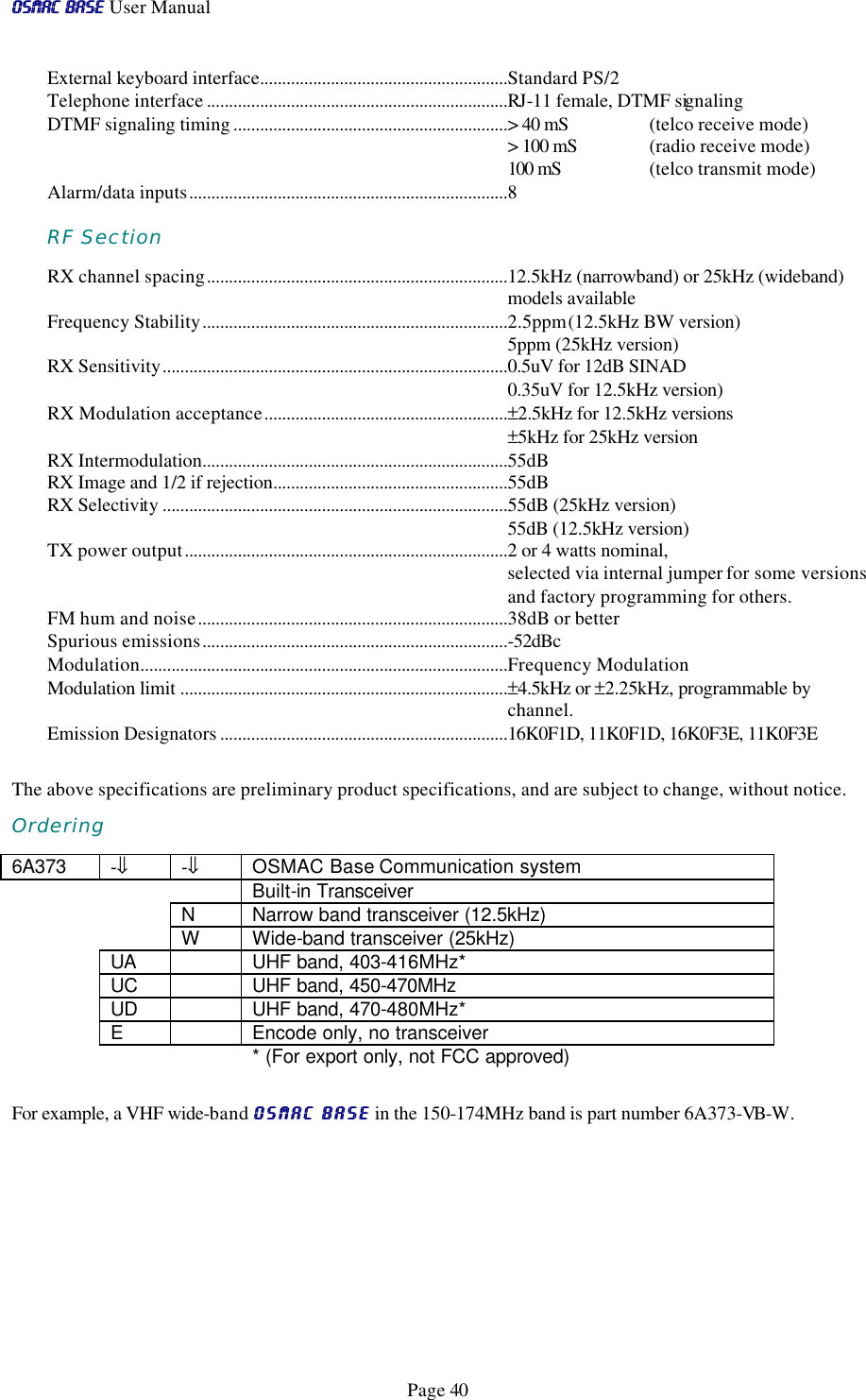 OSMAC BaseOSMAC Base User Manual      Page 40 External keyboard interface........................................................Standard PS/2 Telephone interface ....................................................................RJ-11 female, DTMF signaling DTMF signaling timing ..............................................................&gt; 40 mS  (telco receive mode) &gt; 100 mS  (radio receive mode) 100 mS    (telco transmit mode) Alarm/data inputs........................................................................8  RF Section RX channel spacing....................................................................12.5kHz (narrowband) or 25kHz (wideband) models available Frequency Stability.....................................................................2.5ppm (12.5kHz BW version) 5ppm (25kHz version) RX Sensitivity..............................................................................0.5uV for 12dB SINAD 0.35uV for 12.5kHz version) RX Modulation acceptance.......................................................±2.5kHz for 12.5kHz versions ±5kHz for 25kHz version RX Intermodulation.....................................................................55dB RX Image and 1/2 if rejection.....................................................55dB RX Selectivity ..............................................................................55dB (25kHz version) 55dB (12.5kHz version) TX power output.........................................................................2 or 4 watts nominal,  selected via internal jumper for some versions and factory programming for others. FM hum and noise......................................................................38dB or better Spurious emissions.....................................................................-52dBc Modulation...................................................................................Frequency Modulation Modulation limit ..........................................................................±4.5kHz or ±2.25kHz, programmable by channel. Emission Designators .................................................................16K0F1D, 11K0F1D, 16K0F3E, 11K0F3E  The above specifications are preliminary product specifications, and are subject to change, without notice.  Ordering 6A373  -⇓ -⇓ OSMAC Base Communication system     Built-in Transceiver     N Narrow band transceiver (12.5kHz)     W Wide-band transceiver (25kHz)  UA    UHF band, 403-416MHz*  UC    UHF band, 450-470MHz  UD    UHF band, 470-480MHz*  E    Encode only, no transceiver     * (For export only, not FCC approved)  For example, a VHF wide-band OSMAC BaseOSMAC Base in the 150-174MHz band is part number 6A373-VB-W.  