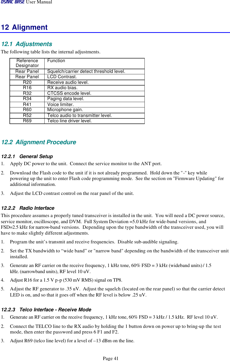 OSMAC BaseOSMAC Base User Manual      Page 41 12 Alignment 12.1 Adjustments The following table lists the internal adjustments.   Reference Designator Function  Rear Panel Squelch/carrier detect threshold level.  Rear Panel LCD Contrast.  R20 Receive audio level.   R16 RX audio bias.   R32 CTCSS encode level.   R34 Paging data level.   R41 Voice limiter.   R60 Microphone gain.   R52 Telco audio to transmitter level.  R69 Telco line driver level.    12.2 Alignment Procedure 12.2.1 General Setup 1. Apply DC power to the unit.  Connect the service monitor to the ANT port.  2. Download the Flash code to the unit if it is not already programmed.  Hold down the &quot;-&quot; key while powering up the unit to enter Flash code programming mode.  See the section on &quot;Firmware Updating&quot; for additional information. 3. Adjust the LCD contrast control on the rear panel of the unit. 12.2.2 Radio Interface This procedure assumes a properly tuned transceiver is installed in the unit.  You will need a DC power source, service monitor, oscilloscope, and DVM.  Full System Deviation =5.0 kHz for wide-band versions, and FSD=2.5 kHz for narrow-band versions.  Depending upon the type bandwidth of the transceiver used, you will have to make slightly different adjustments.  1. Program the unit’s transmit and receive frequencies.  Disable sub-audible signaling.   2. Set the TX bandwidth to “wide band” or &quot;narrow band&quot; depending on the bandwidth of the transceiver unit installed.  3. Generate an RF carrier on the receive frequency, 1 kHz tone, 60% FSD = 3 kHz (wideband units) / 1.5 kHz. (narrowband units), RF level 10 uV. 4. Adjust R16 for a 1.5 V p-p (530 mV RMS) signal on TP8.  5. Adjust the RF generator to .35 uV.  Adjust the squelch (located on the rear panel) so that the carrier detect LED is on, and so that it goes off when the RF level is below .25 uV.  12.2.3 Telco Interface - Receive Mode 1. Generate an RF carrier on the receive frequency, 1 kHz tone, 60% FSD = 3 kHz / 1.5 kHz.  RF level 10 uV. 2. Connect the TELCO line to the RX audio by holding the 1 button down on power up to bring-up the test mode, then enter the password and press 6 F1 and F2. 3. Adjust R69 (telco line level) for a level of –13 dBm on the line.  