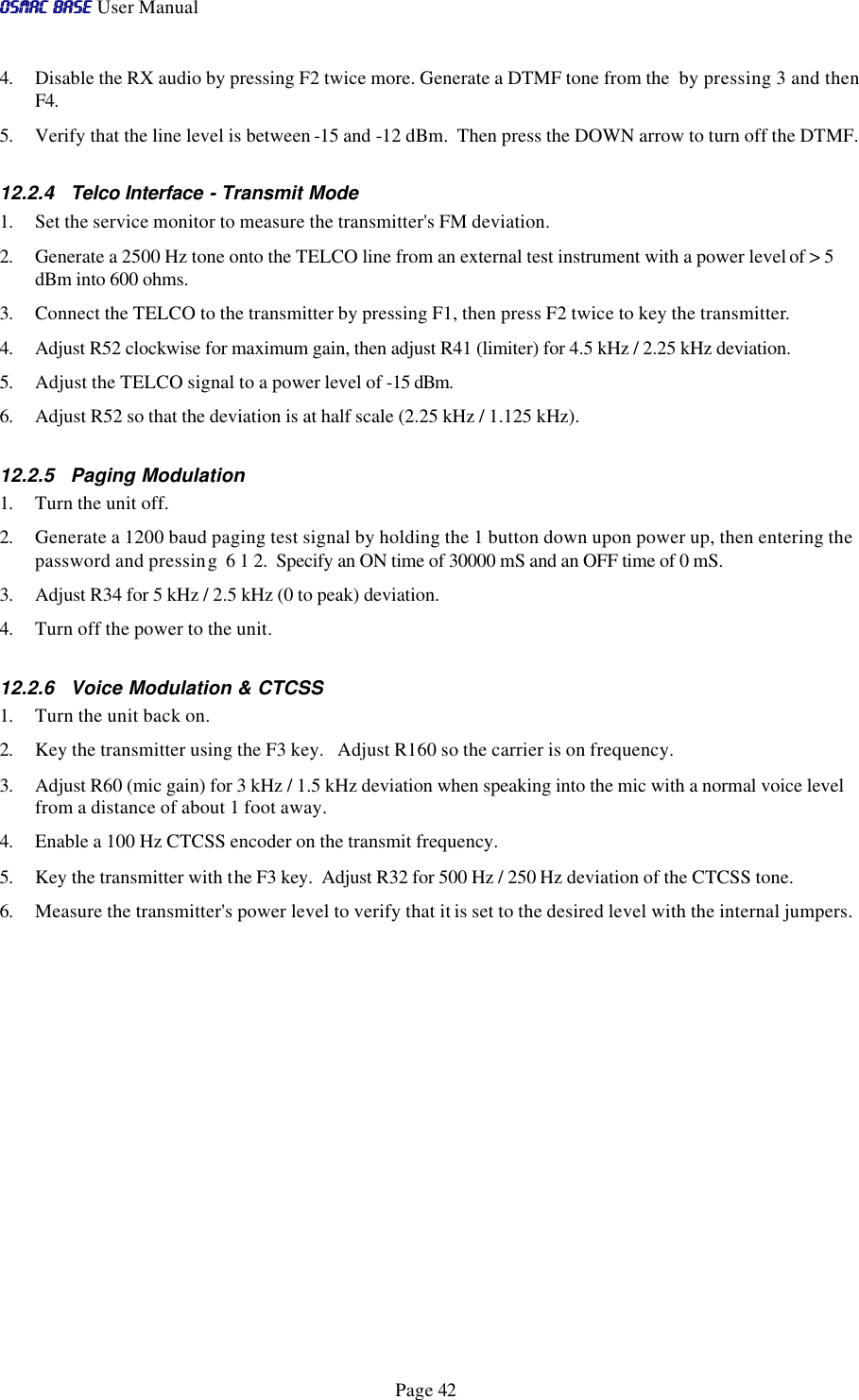 OSMAC BaseOSMAC Base User Manual      Page 42 4. Disable the RX audio by pressing F2 twice more. Generate a DTMF tone from the  by pressing 3 and then F4.  5. Verify that the line level is between -15 and -12 dBm.  Then press the DOWN arrow to turn off the DTMF. 12.2.4 Telco Interface - Transmit Mode 1. Set the service monitor to measure the transmitter&apos;s FM deviation.   2. Generate a 2500 Hz tone onto the TELCO line from an external test instrument with a power level of &gt; 5 dBm into 600 ohms.   3. Connect the TELCO to the transmitter by pressing F1, then press F2 twice to key the transmitter. 4. Adjust R52 clockwise for maximum gain, then adjust R41 (limiter) for 4.5 kHz / 2.25 kHz deviation. 5. Adjust the TELCO signal to a power level of -15 dBm. 6. Adjust R52 so that the deviation is at half scale (2.25 kHz / 1.125 kHz). 12.2.5 Paging Modulation 1. Turn the unit off.  2. Generate a 1200 baud paging test signal by holding the 1 button down upon power up, then entering the password and pressing  6 1 2.  Specify an ON time of 30000 mS and an OFF time of 0 mS. 3. Adjust R34 for 5 kHz / 2.5 kHz (0 to peak) deviation. 4. Turn off the power to the unit.  12.2.6 Voice Modulation &amp; CTCSS 1. Turn the unit back on. 2. Key the transmitter using the F3 key.   Adjust R160 so the carrier is on frequency. 3. Adjust R60 (mic gain) for 3 kHz / 1.5 kHz deviation when speaking into the mic with a normal voice level from a distance of about 1 foot away. 4. Enable a 100 Hz CTCSS encoder on the transmit frequency. 5. Key the transmitter with the F3 key.  Adjust R32 for 500 Hz / 250 Hz deviation of the CTCSS tone. 6. Measure the transmitter&apos;s power level to verify that it is set to the desired level with the internal jumpers.   