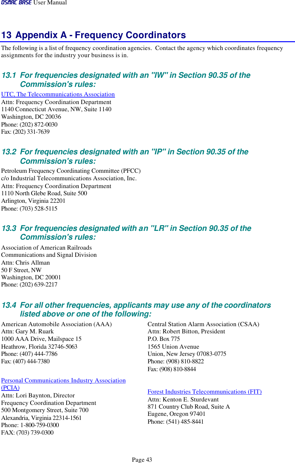 OSMAC BaseOSMAC Base User Manual      Page 43 13 Appendix A - Frequency Coordinators The following is a list of frequency coordination agencies.  Contact the agency which coordinates frequency assignments for the industry your business is in. 13.1 For frequencies designated with an &quot;IW&quot; in Section 90.35 of the Commission&apos;s rules:  UTC, The Telecommunications Association Attn: Frequency Coordination Department 1140 Connecticut Avenue, NW, Suite 1140 Washington, DC 20036 Phone: (202) 872-0030 Fax: (202) 331-7639 13.2 For frequencies designated with an &quot;IP&quot; in Section 90.35 of the Commission&apos;s rules:  Petroleum Frequency Coordinating Committee (PFCC) c/o Industrial Telecommunications Association, Inc. Attn: Frequency Coordination Department 1110 North Glebe Road, Suite 500 Arlington, Virginia 22201 Phone: (703) 528-5115 13.3 For frequencies designated with an &quot;LR&quot; in Section 90.35 of the Commission&apos;s rules:  Association of American Railroads Communications and Signal Division Attn: Chris Allman 50 F Street, NW Washington, DC 20001 Phone: (202) 639-2217 13.4 For all other frequencies, applicants may use any of the coordinators listed above or one of the following:  American Automobile Association (AAA) Attn: Gary M. Ruark 1000 AAA Drive, Mailspace 15 Heathrow, Florida 32746-5063 Phone: (407) 444-7786 Fax: (407) 444-7380  Personal Communications Industry Association (PCIA) Attn: Lori Baynton, Director Frequency Coordination Department 500 Montgomery Street, Suite 700 Alexandria, Virginia 22314-1561 Phone: 1-800-759-0300 FAX: (703) 739-0300  Central Station Alarm Association (CSAA) Attn: Robert Bitton, President P.O. Box 775 1565 Union Avenue Union, New Jersey 07083-0775 Phone: (908) 810-8822 Fax: (908) 810-8844  Forest Industries Telecommunications (FIT) Attn: Kenton E. Sturdevant 871 Country Club Road, Suite A Eugene, Oregon 97401 Phone: (541) 485-8441 