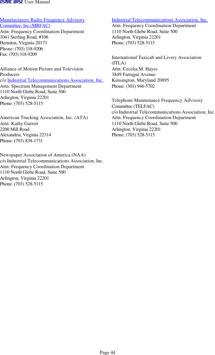 OSMAC BaseOSMAC Base User Manual      Page 44 Manufacturers Radio Frequency Advisory Committee, Inc.(MRFAC) Attn: Frequency Coordination Department 1041 Sterling Road, #106 Herndon, Virginia 20171 Phone: (703) 318-9206 Fax: (703) 318-9209  Alliance of Motion Picture and Television Producers c/o Industrial Telecommunications Association, Inc. Attn: Spectrum Management Department 1110 North Glebe Road, Suite 500 Arlington, Virginia 22201 Phone: (703) 528-5115  American Trucking Association, Inc. (ATA) Attn: Kathy Garrett 2200 Mill Road Alexandria, Virginia 22314 Phone: (703) 838-1731  Newspaper Association of America (NAA) c/o Industrial Telecommunications Association, Inc. Attn: Frequency Coordination Department 1110 North Glebe Road, Suite 500 Arlington, Virginia 22201 Phone: (703) 528-5115 Industrial Telecommunications Association, Inc. Attn: Frequency Coordination Department 1110 North Glebe Road, Suite 500 Arlington, Virginia 22201 Phone: (703) 528-5115  International Taxicab and Livery Association (ITLA) Attn: Cecelia M. Hayes 3849 Farragut Avenue Kensington, Maryland 20895 Phone: (301) 946-5702  Telephone Maintenance Frequency Advisory Committee (TELFAC) c/o Industrial Telecommunications Association, Inc. Attn: Frequency Coordination Department 1110 North Glebe Road, Suite 500 Arlington, Virginia 22201 Phone: (703) 528-5115 