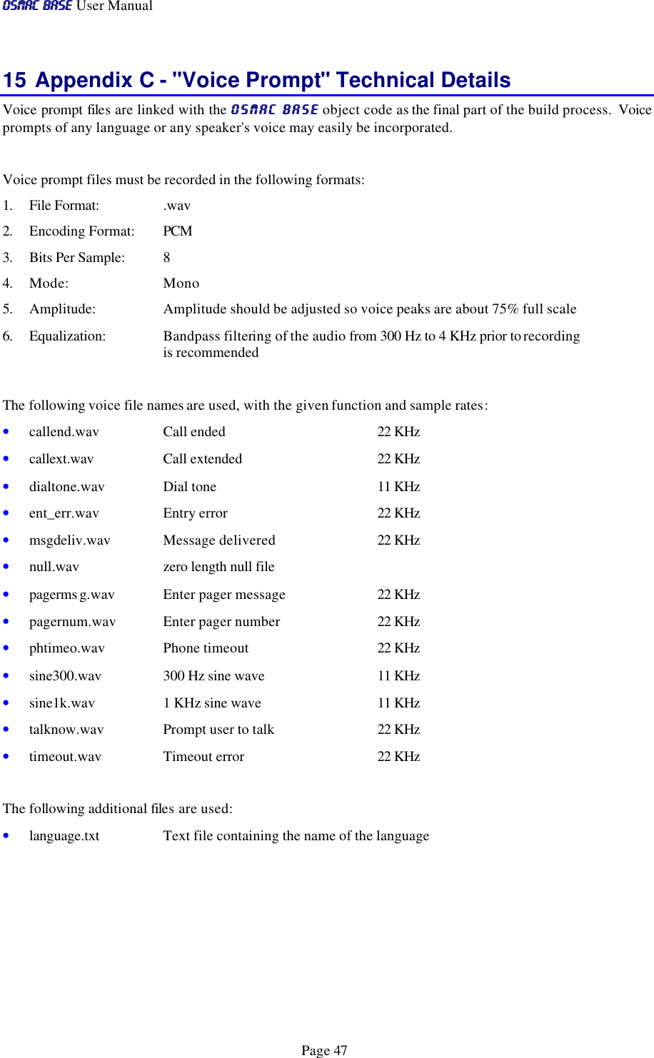 OSMAC BaseOSMAC Base User Manual      Page 47 15 Appendix C - &quot;Voice Prompt&quot; Technical Details Voice prompt files are linked with the OSMAC BaseOSMAC Base object code as the final part of the build process.  Voice prompts of any language or any speaker&apos;s voice may easily be incorporated.   Voice prompt files must be recorded in the following formats: 1. File Format:    .wav 2. Encoding Format: PCM 3. Bits Per Sample: 8 4. Mode:    Mono 5. Amplitude:    Amplitude should be adjusted so voice peaks are about 75% full scale 6. Equalization:   Bandpass filtering of the audio from 300 Hz to 4 KHz prior to recording       is recommended  The following voice file names are used, with the given function and sample rates: • callend.wav Call ended 22 KHz     • callext.wav Call extended 22 KHz   • dialtone.wav Dial tone 11 KHz • ent_err.wav Entry error 22 KHz • msgdeliv.wav Message delivered 22 KHz • null.wav zero length null file   • pagerms g.wav Enter pager message 22 KHz • pagernum.wav Enter pager number 22 KHz • phtimeo.wav Phone timeout 22 KHz • sine300.wav 300 Hz sine wave 11 KHz • sine1k.wav 1 KHz sine wave 11 KHz • talknow.wav Prompt user to talk  22 KHz • timeout.wav Timeout error 22 KHz  The following additional files are used: • language.txt  Text file containing the name of the language       