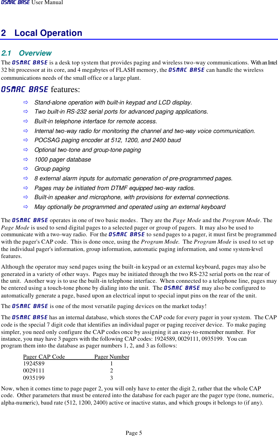 OSMAC BaseOSMAC Base User Manual      Page 5 2 Local Operation 2.1 Overview The OSMAC BaseOSMAC Base is a desk top system that provides paging and wireless two-way communications.  With an Intel 32 bit processor at its core, and 4 megabytes of FLASH memory, the OSMAC BaseOSMAC Base can handle the wireless communications needs of the small office or a large plant.   OSMAC BaseOSMAC Base features: ð Stand-alone operation with built-in keypad and LCD display.  ð Two built-in RS-232 serial ports for advanced paging applications. ð Built-in telephone interface for remote access. ð Internal two-way radio for monitoring the channel and two-way voice communication.  ð POCSAG paging encoder at 512, 1200, and 2400 baud ð Optional two-tone and group-tone paging  ð 1000 pager database ð Group paging ð 8 external alarm inputs for automatic generation of pre-programmed pages.  ð Pages may be initiated from DTMF equipped two-way radios. ð Built-in speaker and microphone, with provisions for external connections. ð May optionally be programmed and operated using an external keyboard The OSMAC BaseOSMAC Base operates in one of two basic modes.  They are the Page Mode and the Program Mode. The Page Mode is used to send digital pages to a selected pager or group of pagers.  It may also be used to communicate with a two-way radio.  For the OSMAC BaseOSMAC Base to send pages to a pager, it must first be programmed with the pager&apos;s CAP code.  This is done once, using the Program Mode.  The Program Mode is used to set up the individual pager&apos;s information, group information, automatic paging information, and some system-level features.  Although the operator may send pages using the built-in keypad or an external keyboard, pages may also be generated in a variety of other ways.  Pages may be initiated through the two RS-232 serial ports on the rear of the unit.  Another way is to use the built-in telephone interface.  When connected to a telephone line, pages may be entered using a touch-tone phone by dialing into the unit.  The OSMAC BaseOSMAC Base may also be configured to automatically generate a page, based upon an electrical input to special input pins on the rear of the unit.   The OSMAC BaseOSMAC Base is one of the most versatile paging devices on the market today! The OSMAC BaseOSMAC Base has an internal database, which stores the CAP code for every pager in your system.  The CAP code is the special 7 digit code that identifies an individual pager or paging receiver device.  To make paging simpler, you need only configure the CAP codes once by assigning it an easy-to-remember number.  For instance, you may have 3 pagers with the following CAP codes: 1924589, 0029111, 0935199.  You can program them into the database as pager numbers 1, 2, and 3 as follows: Pager CAP Code Pager Number 1924589 1 0029111 2 0935199 3 Now, when it comes time to page pager 2, you will only have to enter the digit 2, rather that the whole CAP code.  Other parameters that must be entered into the database for each pager are the pager type (tone, numeric, alpha-numeric), baud rate (512, 1200, 2400) active or inactive status, and which groups it belongs to (if any).  