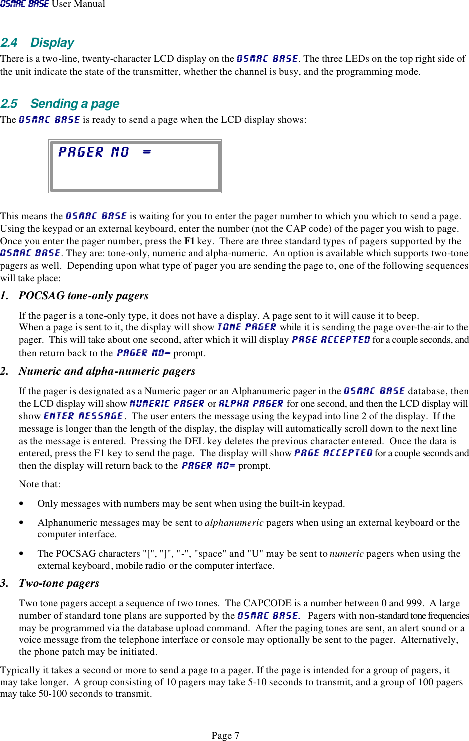 OSMAC BaseOSMAC Base User Manual      Page 7 2.4 Display There is a two-line, twenty-character LCD display on the OSMAC BaseOSMAC Base. The three LEDs on the top right side of the unit indicate the state of the transmitter, whether the channel is busy, and the programming mode.  2.5 Sending a page The OSMAC BaseOSMAC Base is ready to send a page when the LCD display shows:   This means the OSMAC BaseOSMAC Base is waiting for you to enter the pager number to which you which to send a page.  Using the keypad or an external keyboard, enter the number (not the CAP code) of the pager you wish to page.  Once you enter the pager number, press the F1 key.  There are three standard types of pagers supported by the OSMAC BaseOSMAC Base. They are: tone-only, numeric and alpha-numeric.  An option is available which supports two-tone pagers as well.  Depending upon what type of pager you are sending the page to, one of the following sequences will take place: 1. POCSAG tone-only pagers If the pager is a tone-only type, it does not have a display. A page sent to it will cause it to beep.   When a page is sent to it, the display will show TONE PAGER TONE PAGER while it is sending the page over-the-air to the pager.  This will take about one second, after which it will display PAGE ACCEPTED PAGE ACCEPTED for a couple seconds, and then return back to the PAGER NO= PAGER NO= prompt. 2. Numeric and alpha-numeric pagers If the pager is designated as a Numeric pager or an Alphanumeric pager in the OSMAC BaseOSMAC Base database, then the LCD display will show NUMERIC PAGER NUMERIC PAGER or ALPHA PAGER ALPHA PAGER for one second, and then the LCD display will show ENTER MESSAGEENTER MESSAGE.  The user enters the message using the keypad into line 2 of the display.  If the message is longer than the length of the display, the display will automatically scroll down to the next line as the message is entered.  Pressing the DEL key deletes the previous character entered.  Once the data is entered, press the F1 key to send the page.  The display will show PAGE ACCEPTEDPAGE ACCEPTED for a couple seconds and then the display will return back to the PAGER NO= PAGER NO= prompt. Note that: • Only messages with numbers may be sent when using the built-in keypad.   • Alphanumeric messages may be sent to alphanumeric pagers when using an external keyboard or the computer interface. • The POCSAG characters &quot;[&quot;, &quot;]&quot;, &quot;-&quot;, &quot;space&quot; and &quot;U&quot; may be sent to numeric pagers when using the external keyboard, mobile radio or the computer interface. 3. Two-tone pagers Two tone pagers accept a sequence of two tones.  The CAPCODE is a number between 0 and 999.  A large number of standard tone plans are supported by the OSMAC BaseOSMAC Base.  .  Pagers with non-standard tone frequencies may be programmed via the database upload command.  After the paging tones are sent, an alert sound or a voice message from the telephone interface or console may optionally be sent to the pager.  Alternatively, the phone patch may be initiated. Typically it takes a second or more to send a page to a pager. If the page is intended for a group of pagers, it may take longer.  A group consisting of 10 pagers may take 5-10 seconds to transmit, and a group of 100 pagers may take 50-100 seconds to transmit.  PAGER NO  =PAGER NO  =    