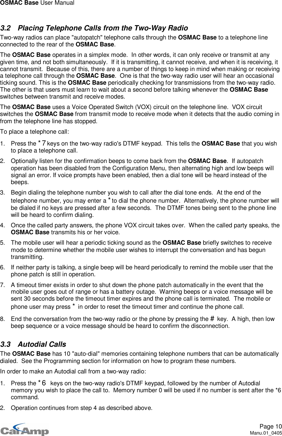 OSMAC Base User ManualPage 10Manu.01_04053.2 Placing Telephone Calls from the Two-Way RadioTwo-way radios can place &quot;autopatch&quot; telephone calls through the OSMAC Base to a telephone lineconnected to the rear of the OSMAC Base.The OSMAC Base operates in a simplex mode. In other words, it can only receive or transmit at anygiven time, and not both simultaneously. If it is transmitting, it cannot receive, and when it is receiving, itcannot transmit. Because of this, there are a number of things to keep in mind when making or receivinga telephone call through the OSMAC Base. One is that the two-way radio user will hear an occasionalticking sound. This is the OSMAC Base periodically checking for transmissions from the two-way radio.The other is that users must learn to wait about a second before talking whenever the OSMAC Baseswitches between transmit and receive modes.The OSMAC Base uses a Voice Operated Switch (VOX) circuit on the telephone line. VOX circuitswitches the OSMAC Base from transmit mode to receive mode when it detects that the audio coming infrom the telephone line has stopped.To place a telephone call:1. Press the *7keys on the two-way radio&apos;s DTMF keypad. This tells the OSMAC Base that you wishto place a telephone call.2. Optionally listen for the confirmation beeps to come back from the OSMAC Base. If autopatchoperation has been disabled from the Configuration Menu, then alternating high and low beeps willsignal an error. If voice prompts have been enabled, then a dial tone will be heard instead of thebeeps.3. Begin dialing the telephone number you wish to call after the dial tone ends. At the end of thetelephone number, you may enter a *to dial the phone number. Alternatively, the phone number willbe dialed if no keys are pressed after a few seconds. The DTMF tones being sent to the phone linewill be heard to confirm dialing.4. Once the called party answers, the phone VOX circuit takes over. When the called party speaks, theOSMAC Base transmits his or her voice.5. The mobile user will hear a periodic ticking sound as the OSMAC Base briefly switches to receivemode to determine whether the mobile user wishes to interrupt the conversation and has beguntransmitting.6. If neither party is talking, a single beep will be heard periodically to remind the mobile user that thephone patch is still in operation.7. A timeout timer exists in order to shut down the phone patch automatically in the event that themobile user goes out of range or has a battery outage. Warning beeps or a voice message will besent 30 seconds before the timeout timer expires and the phone call is terminated. The mobile orphone user may press *in order to reset the timeout timer and continue the phone call.8. End the conversation from the two-way radio or the phone by pressing the #key. A high, then lowbeep sequence or a voice message should be heard to confirm the disconnection.3.3 Autodial CallsThe OSMAC Base has 10 &quot;auto-dial&quot; memories containing telephone numbers that can be automaticallydialed. See the Programming section for information on how to program these numbers.In order to make an Autodial call from a two-way radio:1. Press the *6 keys on the two-way radio&apos;s DTMF keypad, followed by the number of Autodialmemory you wish to place the call to. Memory number 0 will be used if no number is sent after the *6command.2. Operation continues from step 4 as described above.