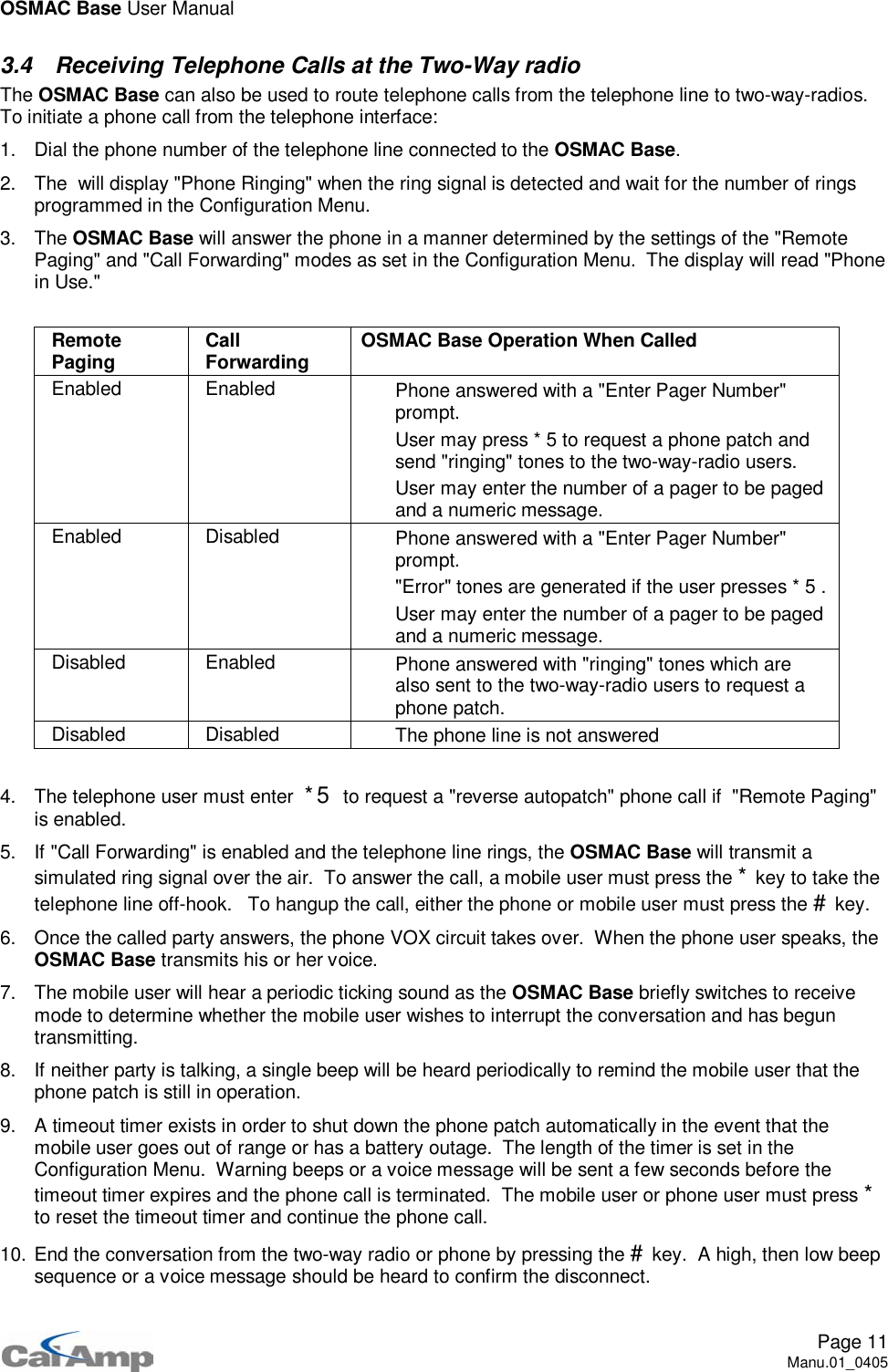 OSMAC Base User ManualPage 11Manu.01_04053.4 Receiving Telephone Calls at the Two-Way radioThe OSMAC Base can also be used to route telephone calls from the telephone line to two-way-radios.To initiate a phone call from the telephone interface:1. Dial the phone number of the telephone line connected to the OSMAC Base.2. The will display &quot;Phone Ringing&quot; when the ring signal is detected and wait for the number of ringsprogrammed in the Configuration Menu.3. The OSMAC Base will answer the phone in a manner determined by the settings of the &quot;RemotePaging&quot; and &quot;Call Forwarding&quot; modes as set in the Configuration Menu. The display will read &quot;Phonein Use.&quot;RemotePaging CallForwarding OSMAC Base Operation When CalledEnabled Enabled  Phone answered with a &quot;Enter Pager Number&quot;prompt. User may press * 5 to request a phone patch andsend &quot;ringing&quot; tones to the two-way-radio users. User may enter the number of a pager to be pagedand a numeric message.Enabled Disabled  Phone answered with a &quot;Enter Pager Number&quot;prompt. &quot;Error&quot; tones are generated if the user presses * 5 . User may enter the number of a pager to be pagedand a numeric message.Disabled Enabled  Phone answered with &quot;ringing&quot; tones which arealso sent to the two-way-radio users to request aphone patch.Disabled Disabled  The phone line is not answered4. The telephone user must enter *5 to request a &quot;reverse autopatch&quot; phone call if &quot;Remote Paging&quot;is enabled.5. If &quot;Call Forwarding&quot; is enabled and the telephone line rings, the OSMAC Base will transmit asimulated ring signal over the air. To answer the call, a mobile user must press the *key to take thetelephone line off-hook. To hangup the call, either the phone or mobile user must press the #key.6. Once the called party answers, the phone VOX circuit takes over. When the phone user speaks, theOSMAC Base transmits his or her voice.7. The mobile user will hear a periodic ticking sound as the OSMAC Base briefly switches to receivemode to determine whether the mobile user wishes to interrupt the conversation and has beguntransmitting.8. If neither party is talking, a single beep will be heard periodically to remind the mobile user that thephone patch is still in operation.9. A timeout timer exists in order to shut down the phone patch automatically in the event that themobile user goes out of range or has a battery outage. The length of the timer is set in theConfiguration Menu. Warning beeps or a voice message will be sent a few seconds before thetimeout timer expires and the phone call is terminated. The mobile user or phone user must press *to reset the timeout timer and continue the phone call.10. End the conversation from the two-way radio or phone by pressing the #key. A high, then low beepsequence or a voice message should be heard to confirm the disconnect.