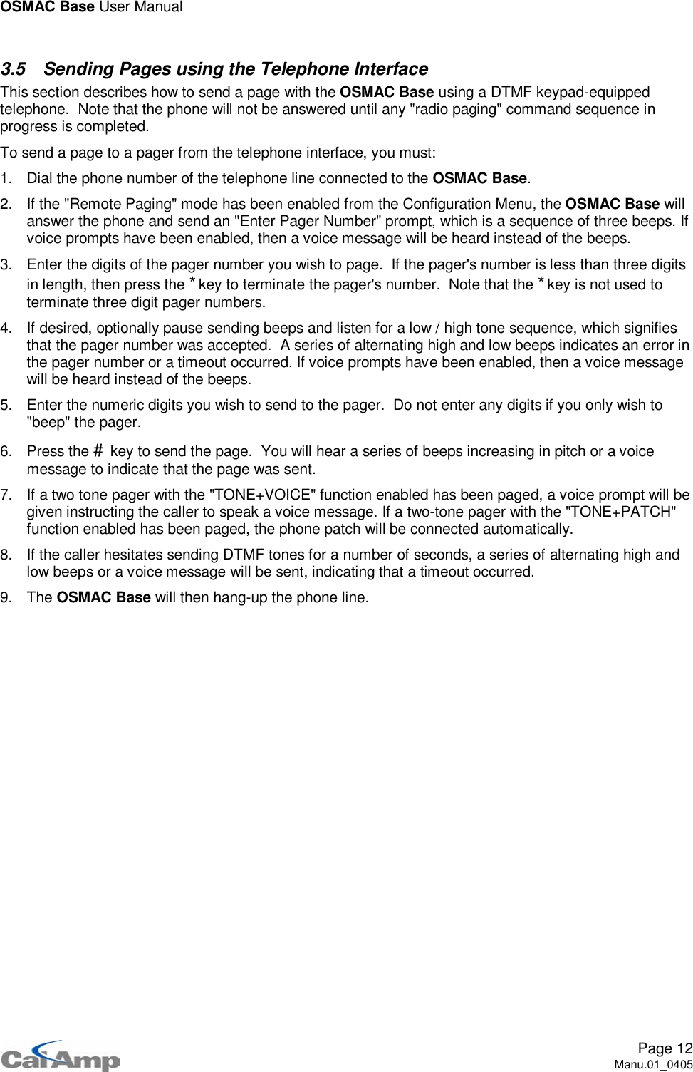 OSMAC Base User ManualPage 12Manu.01_04053.5 Sending Pages using the Telephone InterfaceThis section describes how to send a page with the OSMAC Base using a DTMF keypad-equippedtelephone. Note that the phone will not be answered until any &quot;radio paging&quot; command sequence inprogress is completed.To send a page to a pager from the telephone interface, you must:1. Dial the phone number of the telephone line connected to the OSMAC Base.2. If the &quot;Remote Paging&quot; mode has been enabled from the Configuration Menu, the OSMAC Base willanswer the phone and send an &quot;Enter Pager Number&quot; prompt, which is a sequence of three beeps. Ifvoice prompts have been enabled, then a voice message will be heard instead of the beeps.3. Enter the digits of the pager number you wish to page. If the pager&apos;s number is less than three digitsin length, then press the *key to terminate the pager&apos;s number. Note that the *key is not used toterminate three digit pager numbers.4. If desired, optionally pause sending beeps and listen for a low / high tone sequence, which signifiesthat the pager number was accepted. A series of alternating high and low beeps indicates an error inthe pager number or a timeout occurred. If voice prompts have been enabled, then a voice messagewill be heard instead of the beeps.5. Enter the numeric digits you wish to send to the pager. Do not enter any digits if you only wish to&quot;beep&quot; the pager.6. Press the #key to send the page. You will hear a series of beeps increasing in pitch or a voicemessage to indicate that the page was sent.7. If a two tone pager with the &quot;TONE+VOICE&quot; function enabled has been paged, a voice prompt will begiven instructing the caller to speak a voice message. If a two-tone pager with the &quot;TONE+PATCH&quot;function enabled has been paged, the phone patch will be connected automatically.8. If the caller hesitates sending DTMF tones for a number of seconds, a series of alternating high andlow beeps or a voice message will be sent, indicating that a timeout occurred.9. The OSMAC Base will then hang-up the phone line.