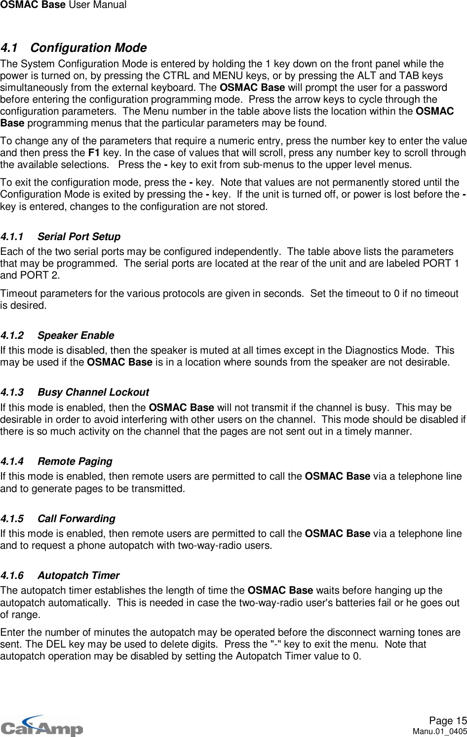 OSMAC Base User ManualPage 15Manu.01_04054.1 Configuration ModeThe System Configuration Mode is entered by holding the 1 key down on the front panel while thepower is turned on, by pressing the CTRL and MENU keys, or by pressing the ALT and TAB keyssimultaneously from the external keyboard. The OSMAC Base will prompt the user for a passwordbefore entering the configuration programming mode. Press the arrow keys to cycle through theconfiguration parameters. The Menu number in the table above lists the location within the OSMACBase programming menus that the particular parameters may be found.To change any of the parameters that require a numeric entry, press the number key to enter the valueand then press the F1 key. In the case of values that will scroll, press any number key to scroll throughthe available selections. Press the -key to exit from sub-menus to the upper level menus.To exit the configuration mode, press the -key. Note that values are not permanently stored until theConfiguration Mode is exited by pressing the -key. If the unit is turned off, or power is lost before the -key is entered, changes to the configuration are not stored.4.1.1 Serial Port SetupEach of the two serial ports may be configured independently. The table above lists the parametersthat may be programmed. The serial ports are located at the rear of the unit and are labeled PORT 1and PORT 2.Timeout parameters for the various protocols are given in seconds. Set the timeout to 0 if no timeoutis desired.4.1.2 Speaker EnableIf this mode is disabled, then the speaker is muted at all times except in the Diagnostics Mode. ThismaybeusediftheOSMAC Base is in a location where sounds from the speaker are not desirable.4.1.3 Busy Channel LockoutIf this mode is enabled, then the OSMAC Base will not transmit if the channel is busy. This may bedesirable in order to avoid interfering with other users on the channel. This mode should be disabled ifthere is so much activity on the channel that the pages are not sent out in a timely manner.4.1.4 Remote PagingIf this mode is enabled, then remote users are permitted to call the OSMAC Base via a telephone lineand to generate pages to be transmitted.4.1.5 Call ForwardingIf this mode is enabled, then remote users are permitted to call the OSMAC Base via a telephone lineand to request a phone autopatch with two-way-radio users.4.1.6 Autopatch TimerThe autopatch timer establishes the length of time the OSMAC Base waits before hanging up theautopatch automatically. This is needed in case the two-way-radio user&apos;s batteries fail or he goes outof range.Enter the number of minutes the autopatch may be operated before the disconnect warning tones aresent. The DEL key may be used to delete digits. Press the &quot;-&quot; key to exit the menu. Note thatautopatch operation may be disabled by setting the Autopatch Timer value to 0.