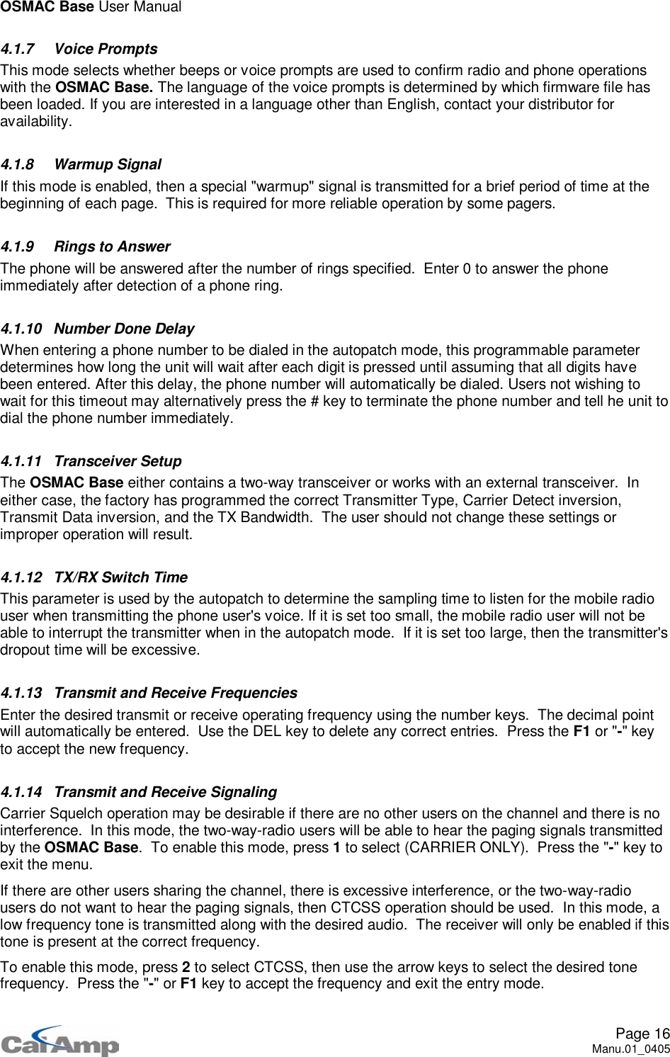 OSMAC Base User ManualPage 16Manu.01_04054.1.7 Voice PromptsThis mode selects whether beeps or voice prompts are used to confirm radio and phone operationswith the OSMAC Base. The language of the voice prompts is determined by which firmware file hasbeen loaded. If you are interested in a language other than English, contact your distributor foravailability.4.1.8 Warmup SignalIf this mode is enabled, then a special &quot;warmup&quot; signal is transmitted for a brief period of time at thebeginning of each page. This is required for more reliable operation by some pagers.4.1.9 Rings to AnswerThe phone will be answered after the number of rings specified. Enter 0 to answer the phoneimmediately after detection of a phone ring.4.1.10 Number Done DelayWhen entering a phone number to be dialed in the autopatch mode, this programmable parameterdetermines how long the unit will wait after each digit is pressed until assuming that all digits havebeen entered. After this delay, the phone number will automatically be dialed. Users not wishing towait for this timeout may alternatively press the # key to terminate the phone number and tell he unit todial the phone number immediately.4.1.11 Transceiver SetupThe OSMAC Base either contains a two-way transceiver or works with an external transceiver. Ineither case, the factory has programmed the correct Transmitter Type, Carrier Detect inversion,Transmit Data inversion, and the TX Bandwidth. The user should not change these settings orimproper operation will result.4.1.12 TX/RX Switch TimeThis parameter is used by the autopatch to determine the sampling time to listen for the mobile radiouser when transmitting the phone user&apos;s voice. If it is set too small, the mobile radio user will not beable to interrupt the transmitter when in the autopatch mode. If it is set too large, then the transmitter&apos;sdropout time will be excessive.4.1.13 Transmit and Receive FrequenciesEnter the desired transmit or receive operating frequency using the number keys. The decimal pointwill automatically be entered. Use the DEL key to delete any correct entries. Press the F1 or &quot;-&quot;keyto accept the new frequency.4.1.14 Transmit and Receive SignalingCarrier Squelch operation may be desirable if there are no other users on the channel and there is nointerference. In this mode, the two-way-radio users will be able to hear the paging signals transmittedby the OSMAC Base. To enable this mode, press 1to select (CARRIER ONLY). Press the &quot;-&quot;keytoexit the menu.If there are other users sharing the channel, there is excessive interference, or the two-way-radiousers do not want to hear the paging signals, then CTCSS operation should be used. In this mode, alow frequency tone is transmitted along with the desired audio. The receiver will only be enabled if thistone is present at the correct frequency.To enable this mode, press 2to select CTCSS, then use the arrow keys to select the desired tonefrequency. Press the &quot;-&quot;orF1 key to accept the frequency and exit the entry mode.