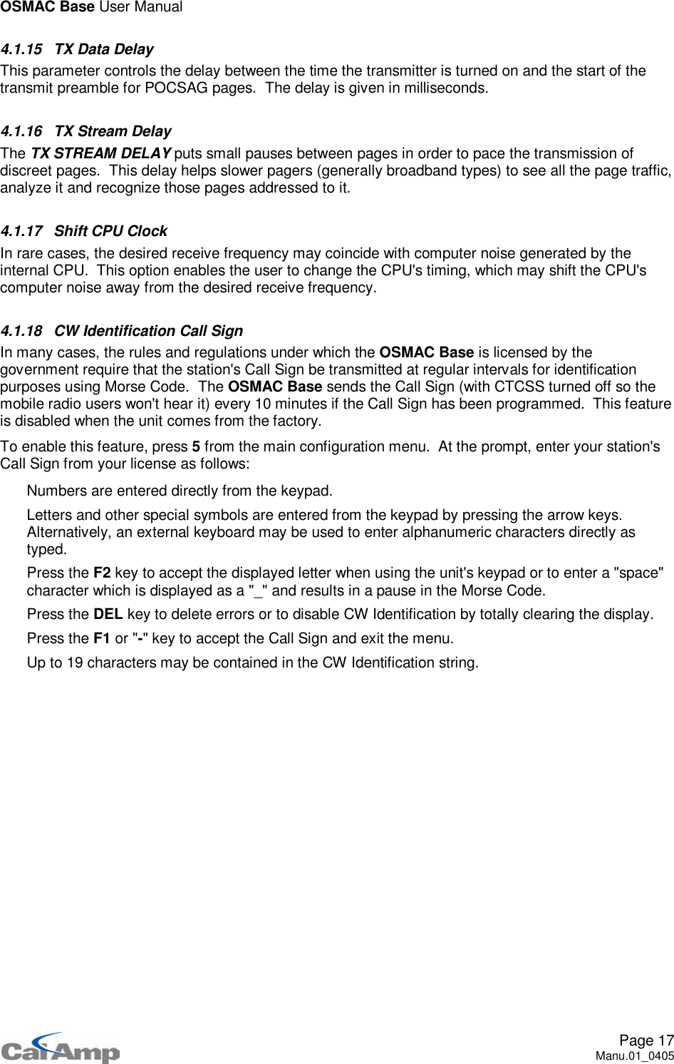 OSMAC Base User ManualPage 17Manu.01_04054.1.15 TX Data DelayThis parameter controls the delay between the time the transmitter is turned on and the start of thetransmit preamble for POCSAG pages. The delay is given in milliseconds.4.1.16 TX Stream DelayThe TX STREAM DELAY puts small pauses between pages in order to pace the transmission ofdiscreet pages. This delay helps slower pagers (generally broadband types) to see all the page traffic,analyze it and recognize those pages addressed to it.4.1.17 Shift CPU ClockIn rare cases, the desired receive frequency may coincide with computer noise generated by theinternal CPU. This option enables the user to change the CPU&apos;s timing, which may shift the CPU&apos;scomputer noise away from the desired receive frequency.4.1.18 CW Identification Call SignIn many cases, the rules and regulations under which the OSMAC Base is licensed by thegovernment require that the station&apos;s Call Sign be transmitted at regular intervals for identificationpurposes using Morse Code. The OSMAC Base sends the Call Sign (with CTCSS turned off so themobile radio users won&apos;t hear it) every 10 minutes if the Call Sign has been programmed. This featureis disabled when the unit comes from the factory.To enable this feature, press 5from the main configuration menu. At the prompt, enter your station&apos;sCall Sign from your license as follows: Numbers are entered directly from the keypad. Letters and other special symbols are entered from the keypad by pressing the arrow keys.Alternatively, an external keyboard may be used to enter alphanumeric characters directly astyped. Press the F2 key to accept the displayed letter when using the unit&apos;s keypad or to enter a &quot;space&quot;character which is displayed as a &quot;_&quot; and results in a pause in the Morse Code. Press the DEL key to delete errors or to disable CW Identification by totally clearing the display. Press the F1 or &quot;-&quot; key to accept the Call Sign and exit the menu. Up to 19 characters may be contained in the CW Identification string.