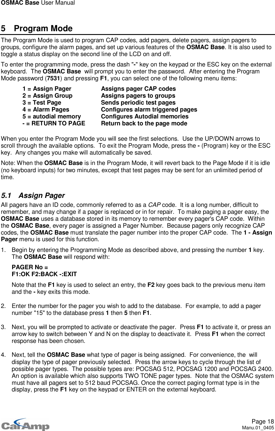 OSMAC Base User ManualPage 18Manu.01_04055 Program ModeThe Program Mode is used to program CAP codes, add pagers, delete pagers, assign pagers togroups, configure the alarm pages, and set up various features of the OSMAC Base.Itisalsousedtotoggle a status display on the second line of the LCD on and off.To enter the programming mode, press the dash &quot;-&quot; key on the keypad or the ESC key on the externalkeyboard. The OSMAC Base will prompt you to enter the password. After entering the ProgramMode password (7531) and pressing F1, you can select one of the following menu items:1 = Assign Pager Assigns pager CAP codes2 = Assign Group Assigns pagers to groups3 = Test Page Sends periodic test pages4 = Alarm Pages Configures alarm triggered pages5 = autodial memory Configures Autodial memories- = RETURN TO PAGE Return back to the page modeWhen you enter the Program Mode you will see the first selections. Use the UP/DOWN arrows toscroll through the available options. To exit the Program Mode, press the -(Program) key or the ESCkey. Any changes you make will automatically be saved.Note: When the OSMAC Base is in the Program Mode, it will revert back to the Page Mode if it is idle(no keyboard inputs) for two minutes, except that test pages may be sent for an unlimited period oftime.5.1 Assign PagerAll pagers have an ID code, commonly referred to as a CAP code. It is a long number, difficult toremember, and may change if a pager is replaced or in for repair. To make paging a pager easy, theOSMAC Base uses a database stored in its memory to remember every pager&apos;s CAP code. Withinthe OSMAC Base, every pager is assigned a Pager Number. Because pagers only recognize CAPcodes, the OSMAC Base must translate the pager number into the proper CAP code. The 1 - AssignPager menu is used for this function.1. Begin by entering the Programming Mode as described above, and pressing the number 1key.The OSMAC Base will respond with:PAGER No =F1:OK F2:BACK -:EXITNote that the F1 key is used to select an entry, the F2 key goes back to the previous menu itemand the -key exits this mode.2. Enter the number for the pager you wish to add to the database. For example, to add a pagernumber &quot;15&quot; to the database press 1then 5then F1.3. Next, you will be prompted to activate or deactivate the pager. Press F1 to activate it, or press anarrow key to switch between Y and N on the display to deactivate it. Press F1 when the correctresponse has been chosen.4. Next, tell the OSMAC Base what type of pager is being assigned. For convenience, the willdisplay the type of pager previously selected. Press the arrow keys to cycle through the list ofpossible pager types. The possible types are: POCSAG 512, POCSAG 1200 and POCSAG 2400.An option is available which also supports TWO TONE pager types. Note that the OSMAC systemmust have all pagers set to 512 baud POCSAG. Once the correct paging format type is in thedisplay, press the F1 key on the keypad or ENTER on the external keyboard.