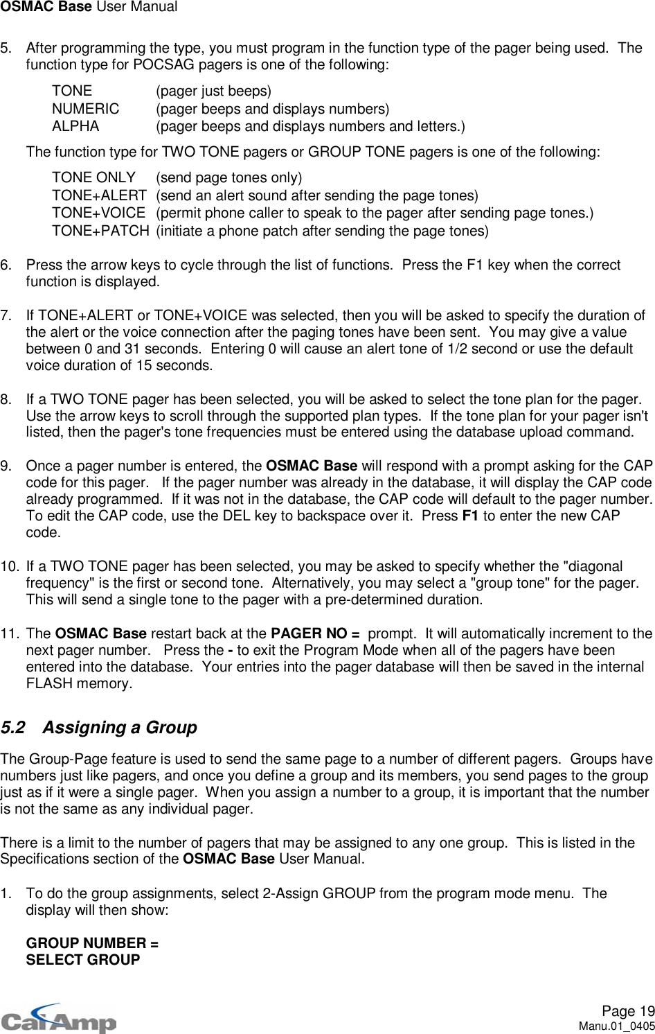 OSMAC Base User ManualPage 19Manu.01_04055. After programming the type, you must program in the function type of the pager being used. Thefunction type for POCSAG pagers is one of the following: TONE (pager just beeps) NUMERIC (pager beeps and displays numbers) ALPHA (pager beeps and displays numbers and letters.)The function type for TWO TONE pagers or GROUP TONE pagers is one of the following: TONE ONLY (send page tones only) TONE+ALERT (send an alert sound after sending the page tones) TONE+VOICE (permit phone caller to speak to the pager after sending page tones.) TONE+PATCH (initiate a phone patch after sending the page tones)6. Press the arrow keys to cycle through the list of functions. Press the F1 key when the correctfunction is displayed.7. If TONE+ALERT or TONE+VOICE was selected, then you will be asked to specify the duration ofthe alert or the voice connection after the paging tones have been sent. You may give a valuebetween 0 and 31 seconds. Entering 0 will cause an alert tone of 1/2 second or use the defaultvoice duration of 15 seconds.8. If a TWO TONE pager has been selected, you will be asked to select the tone plan for the pager.Use the arrow keys to scroll through the supported plan types. If the tone plan for your pager isn&apos;tlisted, then the pager&apos;s tone frequencies must be entered using the database upload command.9. Once a pager number is entered, the OSMAC Base will respond with a prompt asking for the CAPcode for this pager. If the pager number was already in the database, it will display the CAP codealready programmed. If it was not in the database, the CAP code will default to the pager number.To edit the CAP code, use the DEL key to backspace over it. Press F1 to enter the new CAPcode.10. If a TWO TONE pager has been selected, you may be asked to specify whether the &quot;diagonalfrequency&quot; is the first or second tone. Alternatively, you may select a &quot;group tone&quot; for the pager.This will send a single tone to the pager with a pre-determined duration.11. The OSMAC Base restart back at the PAGER NO = prompt. It will automatically increment to thenext pager number. Press the -to exit the Program Mode when all of the pagers have beenentered into the database. Your entries into the pager database will then be saved in the internalFLASH memory.5.2 Assigning a GroupThe Group-Page feature is used to send the same page to a number of different pagers. Groups havenumbers just like pagers, and once you define a group and its members, you send pages to the groupjust as if it were a single pager. When you assign a number to a group, it is important that the numberis not the same as any individual pager.There is a limit to the number of pagers that may be assigned to any one group. This is listed in theSpecifications section of the OSMAC Base User Manual.1. To do the group assignments, select 2-Assign GROUP from the program mode menu. Thedisplay will then show:GROUP NUMBER =SELECT GROUP