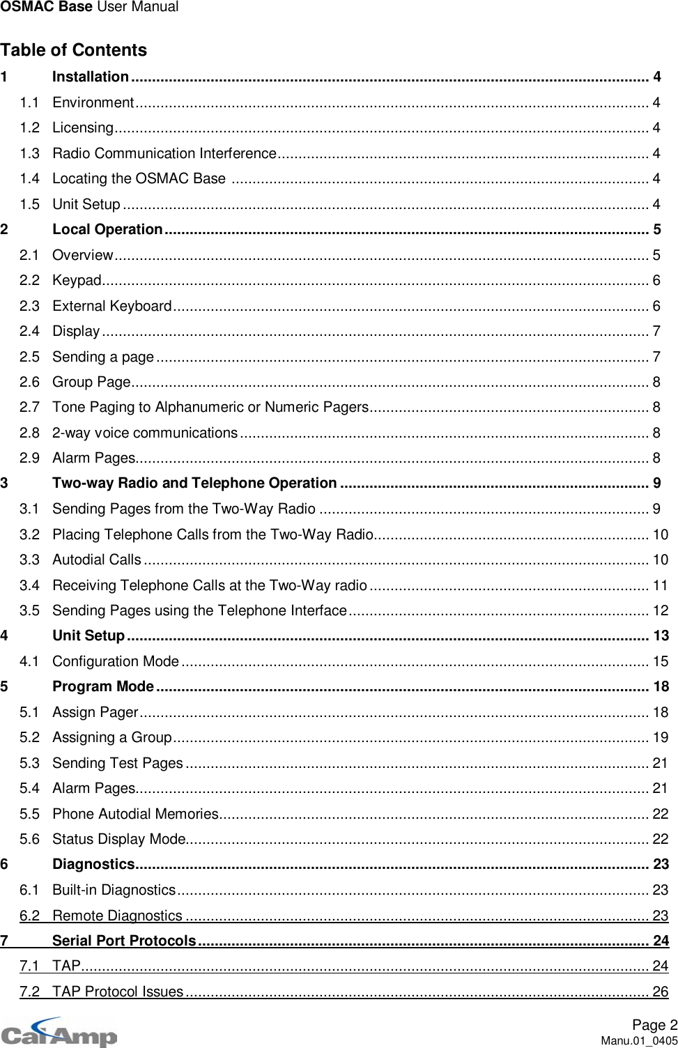 OSMAC Base User ManualPage 2Manu.01_0405Table of Contents1 Installation............................................................................................................................ 41.1 Environment........................................................................................................................... 41.2 Licensing................................................................................................................................ 41.3 Radio Communication Interference......................................................................................... 41.4 Locating the OSMAC Base .................................................................................................... 41.5 Unit Setup.............................................................................................................................. 42 Local Operation.................................................................................................................... 52.1 Overview................................................................................................................................ 52.2 Keypad................................................................................................................................... 62.3 External Keyboard.................................................................................................................. 62.4 Display................................................................................................................................... 72.5 Sending a page...................................................................................................................... 72.6 Group Page............................................................................................................................ 82.7 Tone Paging to Alphanumeric or Numeric Pagers................................................................... 82.8 2-way voice communications.................................................................................................. 82.9 Alarm Pages........................................................................................................................... 83 Two-way Radio and Telephone Operation .......................................................................... 93.1 Sending Pages from the Two-Way Radio ............................................................................... 93.2 Placing Telephone Calls from the Two-Way Radio.................................................................. 103.3 Autodial Calls......................................................................................................................... 103.4 Receiving Telephone Calls at the Two-Way radio................................................................... 113.5 Sending Pages using the Telephone Interface........................................................................ 124 Unit Setup............................................................................................................................. 134.1 Configuration Mode................................................................................................................ 155 Program Mode...................................................................................................................... 185.1 Assign Pager.......................................................................................................................... 185.2 Assigning a Group.................................................................................................................. 195.3 Sending Test Pages ............................................................................................................... 215.4 Alarm Pages........................................................................................................................... 215.5 Phone Autodial Memories....................................................................................................... 225.6 Status Display Mode............................................................................................................... 226 Diagnostics........................................................................................................................... 236.1 Built-in Diagnostics................................................................................................................. 236.2 Remote Diagnostics ............................................................................................................... 237 Serial Port Protocols............................................................................................................247.1 TAP........................................................................................................................................ 247.2 TAP Protocol Issues............................................................................................................... 26