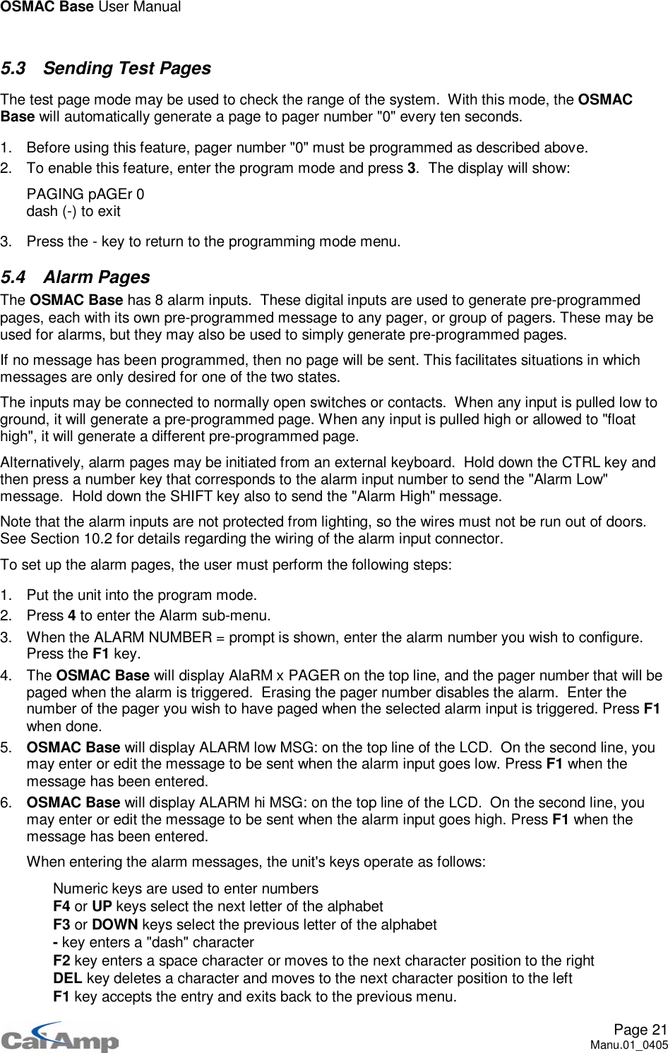 OSMAC Base User ManualPage 21Manu.01_04055.3 Sending Test PagesThe test page mode may be used to check the range of the system. With this mode, the OSMACBase will automatically generate a page to pager number &quot;0&quot; every ten seconds.1. Before using this feature, pager number &quot;0&quot; must be programmed as described above.2. To enable this feature, enter the program mode and press 3. The display will show:PAGING pAGEr 0dash (-) to exit3. Press the - key to return to the programming mode menu.5.4 Alarm PagesThe OSMAC Base has 8 alarm inputs. These digital inputs are used to generate pre-programmedpages, each with its own pre-programmed message to any pager, or group of pagers. These may beused for alarms, but they may also be used to simply generate pre-programmed pages.If no message has been programmed, then no page will be sent. This facilitates situations in whichmessages are only desired for one of the two states.The inputs may be connected to normally open switches or contacts. When any input is pulled low toground, it will generate a pre-programmed page. When any input is pulled high or allowed to &quot;floathigh&quot;, it will generate a different pre-programmed page.Alternatively, alarm pages may be initiated from an external keyboard. Hold down the CTRL key andthen press a number key that corresponds to the alarm input number to send the &quot;Alarm Low&quot;message. Hold down the SHIFT key also to send the &quot;Alarm High&quot; message.Note that the alarm inputs are not protected from lighting, so the wires must not be run out of doors.See Section 10.2 for details regarding the wiring of the alarm input connector.To set up the alarm pages, the user must perform the following steps:1. Put the unit into the program mode.2. Press 4to enter the Alarm sub-menu.3. When the ALARM NUMBER = prompt is shown, enter the alarm number you wish to configure.Press the F1 key.4. The OSMAC Base will display AlaRM x PAGER on the top line, and the pager number that will bepaged when the alarm is triggered. Erasing the pager number disables the alarm. Enter thenumber of the pager you wish to have paged when the selected alarm input is triggered. Press F1when done.5. OSMAC Base will display ALARM low MSG: on the top line of the LCD. On the second line, youmay enter or edit the message to be sent when the alarm input goes low. Press F1 when themessage has been entered.6. OSMAC Base will display ALARM hi MSG: on the top line of the LCD. On the second line, youmay enter or edit the message to be sent when the alarm input goes high. Press F1 when themessage has been entered.When entering the alarm messages, the unit&apos;s keys operate as follows: Numeric keys are used to enter numbers F4 or UP keys select the next letter of the alphabet F3 or DOWN keys select the previous letter of the alphabet -key enters a &quot;dash&quot; character F2 key enters a space character or moves to the next character position to the right DEL key deletes a character and moves to the next character position to the left F1 key accepts the entry and exits back to the previous menu.