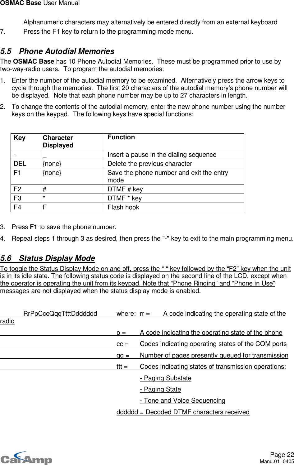 OSMAC Base User ManualPage 22Manu.01_0405 Alphanumeric characters may alternatively be entered directly from an external keyboard7. Press the F1 key to return to the programming mode menu.5.5 Phone Autodial MemoriesThe OSMAC Base has 10 Phone Autodial Memories. These must be programmed prior to use bytwo-way-radio users. To program the autodial memories:1. Enter the number of the autodial memory to be examined. Alternatively press the arrow keys tocycle through the memories. The first 20 characters of the autodial memory&apos;s phone number willbe displayed. Note that each phone number may be up to 27 characters in length.2. To change the contents of the autodial memory, enter the new phone number using the numberkeys on the keypad. The following keys have special functions:Key CharacterDisplayed Function- _ Insert a pause in the dialing sequenceDEL {none} Delete the previous characterF1 {none} Save the phone number and exit the entrymodeF2 # DTMF # keyF3 * DTMF * keyF4 F Flash hook3. Press F1 to save the phone number.4. Repeat steps 1 through 3 as desired, then press the &quot;-&quot; key to exit to the main programming menu.5.6 Status Display ModeTo toggle the Status Display Mode on and off, press the “-“ key followed by the “F2” key when the unitis in its idle state. The following status code is displayed on the second line of the LCD, except whenthe operator is operating the unit from its keypad. Note that “Phone Ringing” and “Phone in Use”messages are not displayed when the status display mode is enabled.RrPpCccQqqTtttDdddddd where: rr = A code indicating the operating state of theradiop = A code indicating the operating state of the phonecc = Codes indicating operating states of the COM portsqq = Number of pages presently queued for transmissionttt = Codes indicating states of transmission operations:- Paging Substate- Paging State- Tone and Voice Sequencingdddddd = Decoded DTMF characters received