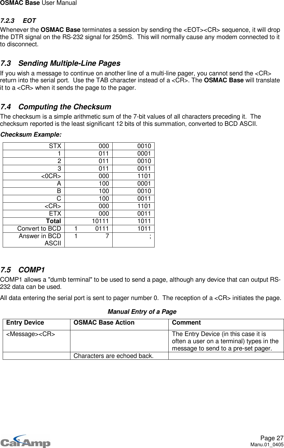 OSMAC Base User ManualPage 27Manu.01_04057.2.3 EOTWhenever the OSMAC Base terminates a session by sending the &lt;EOT&gt;&lt;CR&gt; sequence, it will dropthe DTR signal on the RS-232 signal for 250mS. This will normally cause any modem connected to itto disconnect.7.3 Sending Multiple-Line PagesIf you wish a message to continue on another line of a multi-line pager, you cannot send the &lt;CR&gt;return into the serial port. Use the TAB character instead of a &lt;CR&gt;. The OSMAC Base will translateit to a &lt;CR&gt; when it sends the page to the pager.7.4 Computing the ChecksumThe checksum is a simple arithmetic sum of the 7-bit values of all characters preceding it. Thechecksum reported is the least significant 12 bits of this summation, converted to BCD ASCII.Checksum Example:STX 000 00101 011 00012 011 00103 011 0011&lt;0CR&gt; 000 1101A 100 0001B 100 0010C 100 0011&lt;CR&gt; 000 1101ETX 000 0011Total 10111 1011Convert to BCD 1 0111 1011Answer in BCDASCII 17 ;7.5 COMP1COMP1 allows a &quot;dumb terminal&quot; to be used to send a page, although any device that can output RS-232 data can be used.All data entering the serial port is sent to pager number 0. The reception of a &lt;CR&gt; initiates the page.Manual Entry of a PageEntry Device OSMAC Base Action Comment&lt;Message&gt;&lt;CR&gt; The Entry Device (in this case it isoften a user on a terminal) types in themessage to send to a pre-set pager.Characters are echoed back.