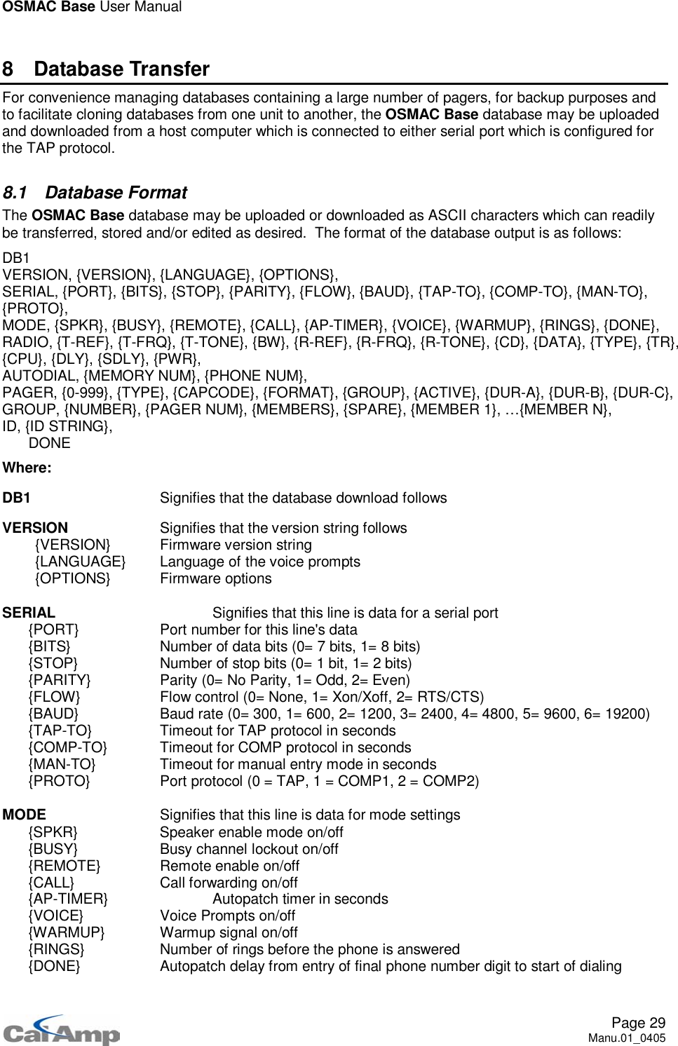 OSMAC Base User ManualPage 29Manu.01_04058 Database TransferFor convenience managing databases containing a large number of pagers, for backup purposes andto facilitate cloning databases from one unit to another, the OSMAC Base database may be uploadedand downloaded from a host computer which is connected to either serial port which is configured forthe TAP protocol.8.1 Database FormatThe OSMAC Base database may be uploaded or downloaded as ASCII characters which can readilybe transferred, stored and/or edited as desired. The format of the database output is as follows:DB1VERSION, {VERSION}, {LANGUAGE}, {OPTIONS},SERIAL, {PORT}, {BITS}, {STOP}, {PARITY}, {FLOW}, {BAUD}, {TAP-TO}, {COMP-TO}, {MAN-TO},{PROTO},MODE, {SPKR}, {BUSY}, {REMOTE}, {CALL}, {AP-TIMER}, {VOICE}, {WARMUP}, {RINGS}, {DONE},RADIO, {T-REF}, {T-FRQ}, {T-TONE}, {BW}, {R-REF}, {R-FRQ}, {R-TONE}, {CD}, {DATA}, {TYPE}, {TR},{CPU}, {DLY}, {SDLY}, {PWR},AUTODIAL, {MEMORY NUM}, {PHONE NUM},PAGER, {0-999}, {TYPE}, {CAPCODE}, {FORMAT}, {GROUP}, {ACTIVE}, {DUR-A}, {DUR-B}, {DUR-C},GROUP, {NUMBER}, {PAGER NUM}, {MEMBERS}, {SPARE}, {MEMBER 1}, …{MEMBER N},ID, {ID STRING},DONEWhere:DB1 Signifies that the database download followsVERSION Signifies that the version string follows{VERSION} Firmware version string{LANGUAGE} Language of the voice prompts{OPTIONS} Firmware optionsSERIAL Signifies that this line is data for a serial port{PORT} Port number for this line&apos;s data{BITS} Number of data bits (0= 7 bits, 1= 8 bits){STOP} Number of stop bits (0= 1 bit, 1= 2 bits){PARITY} Parity (0= No Parity, 1= Odd, 2= Even){FLOW} Flow control (0= None, 1= Xon/Xoff, 2= RTS/CTS){BAUD} Baud rate (0= 300, 1= 600, 2= 1200, 3= 2400, 4= 4800, 5= 9600, 6= 19200){TAP-TO} Timeout for TAP protocol in seconds{COMP-TO} Timeout for COMP protocol in seconds{MAN-TO} Timeout for manual entry mode in seconds{PROTO} Port protocol (0 = TAP, 1 = COMP1, 2 = COMP2)MODE Signifies that this line is data for mode settings{SPKR} Speaker enable mode on/off{BUSY} Busy channel lockout on/off{REMOTE} Remote enable on/off{CALL} Call forwarding on/off{AP-TIMER} Autopatch timer in seconds{VOICE} Voice Prompts on/off{WARMUP} Warmup signal on/off{RINGS} Number of rings before the phone is answered{DONE} Autopatch delay from entry of final phone number digit to start of dialing