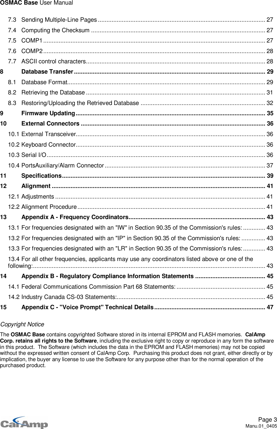 OSMAC Base User ManualPage 3Manu.01_04057.3 Sending Multiple-Line Pages .................................................................................................. 277.4 Computing the Checksum ...................................................................................................... 277.5 COMP1.................................................................................................................................. 277.6 COMP2.................................................................................................................................. 287.7 ASCII control characters......................................................................................................... 288 Database Transfer................................................................................................................ 298.1 Database Format.................................................................................................................... 298.2 Retrieving the Database ......................................................................................................... 318.3 Restoring/Uploading the Retrieved Database ......................................................................... 329 Firmware Updating...............................................................................................................3510 External Connectors ............................................................................................................3610.1 External Transceiver............................................................................................................... 3610.2 Keyboard Connector............................................................................................................... 3610.3 Serial I/O................................................................................................................................ 3610.4 PortsAuxiliary/Alarm Connector.............................................................................................. 3711 Specifications....................................................................................................................... 3912 Alignment ............................................................................................................................. 4112.1 Adjustments ........................................................................................................................... 4112.2 Alignment Procedure.............................................................................................................. 4113 Appendix A - Frequency Coordinators................................................................................ 4313.1 For frequencies designated with an &quot;IW&quot; in Section 90.35 of the Commission&apos;s rules: ............. 4313.2 For frequencies designated with an &quot;IP&quot; in Section 90.35 of the Commission&apos;s rules: .............. 4313.3 For frequencies designated with an &quot;LR&quot; in Section 90.35 of the Commission&apos;s rules:............. 4313.4 For all other frequencies, applicants may use any coordinators listed above or one of thefollowing:........................................................................................................................................ 4314 Appendix B - Regulatory Compliance Information Statements ......................................... 4514.1 Federal Communications Commission Part 68 Statements: .................................................... 4514.2 Industry Canada CS-03 Statements:....................................................................................... 4515 Appendix C - &quot;Voice Prompt&quot; Technical Details................................................................. 47Copyright NoticeThe OSMAC Base contains copyrighted Software stored in its internal EPROM and FLASH memories. CalAmpCorp. retains all rights to the Software, including the exclusive right to copy or reproduce in any form the softwarein this product. The Software (which includes the data in the EPROM and FLASH memories) may not be copiedwithout the expressed written consent of CalAmp Corp. Purchasing this product does not grant, either directly or byimplication, the buyer any license to use the Software for any purpose other than for the normal operation of thepurchased product.