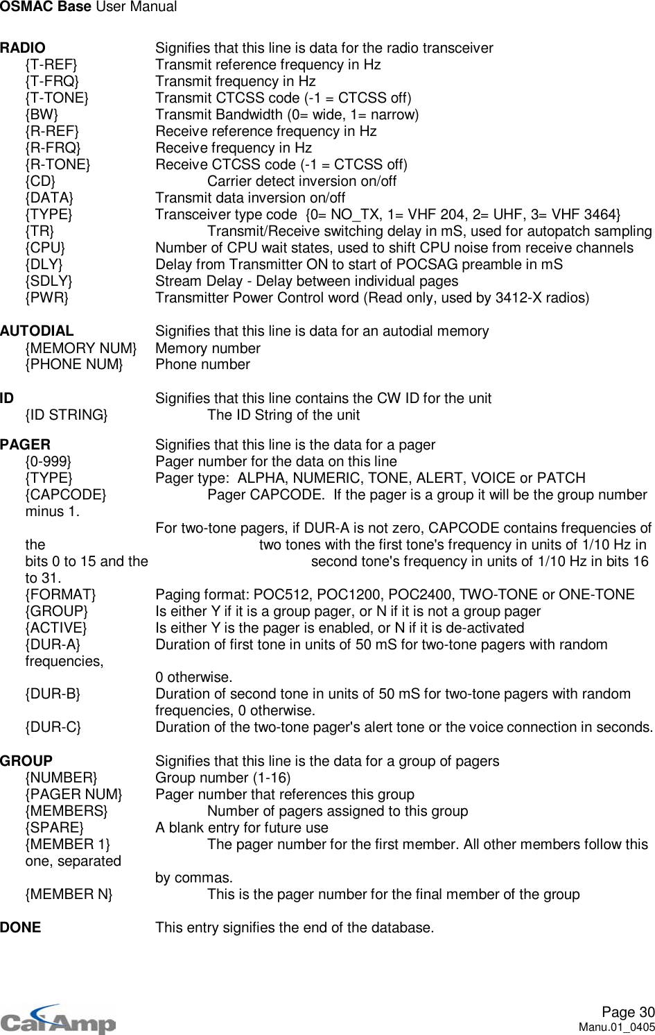 OSMAC Base User ManualPage 30Manu.01_0405RADIO Signifies that this line is data for the radio transceiver{T-REF} Transmit reference frequency in Hz{T-FRQ} Transmit frequency in Hz{T-TONE} Transmit CTCSS code (-1 = CTCSS off){BW} Transmit Bandwidth (0= wide, 1= narrow){R-REF} Receive reference frequency in Hz{R-FRQ} Receive frequency in Hz{R-TONE} Receive CTCSS code (-1 = CTCSS off){CD} Carrier detect inversion on/off{DATA} Transmit data inversion on/off{TYPE} Transceiver type code {0= NO_TX, 1= VHF 204, 2= UHF, 3= VHF 3464}{TR} Transmit/Receive switching delay in mS, used for autopatch sampling{CPU} Number of CPU wait states, used to shift CPU noise from receive channels{DLY} Delay from Transmitter ON to start of POCSAG preamble in mS{SDLY} Stream Delay - Delay between individual pages{PWR} Transmitter Power Control word (Read only, used by 3412-X radios)AUTODIAL Signifies that this line is data for an autodial memory{MEMORY NUM} Memory number{PHONE NUM} Phone numberID Signifies that this line contains the CW ID for the unit{ID STRING} The ID String of the unitPAGER Signifies that this line is the data for a pager{0-999} Pager number for the data on this line{TYPE} Pager type: ALPHA, NUMERIC, TONE, ALERT, VOICE or PATCH{CAPCODE} Pager CAPCODE. If the pager is a group it will be the group numberminus 1. For two-tone pagers, if DUR-A is not zero, CAPCODE contains frequencies ofthe two tones with the first tone&apos;s frequency in units of 1/10 Hz inbits 0 to 15 and the second tone&apos;s frequency in units of 1/10 Hz in bits 16to 31.{FORMAT} Paging format: POC512, POC1200, POC2400, TWO-TONE or ONE-TONE{GROUP} Is either Y if it is a group pager, or N if it is not a group pager{ACTIVE} Is either Y is the pager is enabled, or N if it is de-activated{DUR-A} Duration of first tone in units of 50 mS for two-tone pagers with randomfrequencies, 0 otherwise.{DUR-B} Duration of second tone in units of 50 mS for two-tone pagers with randomfrequencies, 0 otherwise.{DUR-C} Duration of the two-tone pager&apos;s alert tone or the voice connection in seconds.GROUP Signifies that this line is the data for a group of pagers{NUMBER} Group number (1-16){PAGER NUM} Pager number that references this group{MEMBERS} Number of pagers assigned to this group{SPARE} A blank entry for future use{MEMBER 1} The pager number for the first member. All other members follow thisone, separated by commas.{MEMBER N} This is the pager number for the final member of the groupDONE This entry signifies the end of the database.