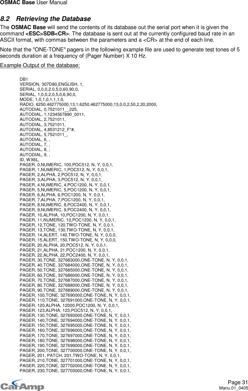 OSMAC Base User ManualPage 31Manu.01_04058.2 Retrieving the DatabaseThe OSMAC Base will send the contents of its database out the serial port when it is given thecommand &lt;ESC&gt;SDB&lt;CR&gt;. The database is sent out at the currently configured baud rate in anASCII format, with commas between the parameters and a &lt;CR&gt; at the end of each line.Note that the &quot;ONE-TONE&quot; pagers in the following example file are used to generate test tones of 5seconds duration at a frequency of (Pager Number) X 10 Hz.Example Output of the database:DB1VERSION, 307D80,ENGLISH, 1,SERIAL, 0,0,0,2,0,5,0,60,90,0,SERIAL, 1,0,0,2,0,5,0,6,90,0,MODE, 1,0,1,0,1,1,1,0,RADIO, 6250,462775000,13,1,6250,462775000,13,0,0,2,50,2,20,2000,AUTODIAL, 0,7521011__225,AUTODIAL, 1,1234567890_0011,AUTODIAL, 2,7521011,AUTODIAL, 3,7521011,AUTODIAL, 4,8531212_F*#,AUTODIAL, 5,7521011_,AUTODIAL, 6, ,AUTODIAL, 7, ,AUTODIAL, 8, ,AUTODIAL, 9, ,ID, WX6L,PAGER, 0,NUMERIC, 100,POC512, N, Y, 0,0,1,PAGER, 1,NUMERIC, 1,POC512, N, Y, 0,0,1,PAGER, 2,ALPHA, 2,POC512, N, Y, 0,0,1,PAGER, 3,ALPHA, 3,POC512, N, Y, 0,0,1,PAGER, 4,NUMERIC, 4,POC1200, N, Y, 0,0,1,PAGER, 5,NUMERIC, 5,POC1200, N, Y, 0,0,1,PAGER,6,ALPHA,6,POC1200,N,Y,0,0,1,PAGER,7,ALPHA,7,POC1200,N,Y,0,0,1,PAGER, 8,NUMERIC, 8,POC2400, N, Y, 0,0,1,PAGER, 9,NUMERIC, 9,POC2400, N, Y, 0,0,1,PAGER, 10,ALPHA, 10,POC1200, N, Y, 0,0,1,PAGER, 11,NUMERIC, 10,POC1200, N, Y, 0,0,1,PAGER,12,TONE,120,TWO-TONE,N,Y,0,0,1,PAGER,13,TONE,130,TWO-TONE,N,Y,0,0,1,PAGER, 14,ALERT, 140,TWO-TONE, N, Y, 0,0,0,PAGER, 15,ALERT, 150,TWO-TONE, N, Y, 0,0,0,PAGER, 20,ALPHA, 20,POC512, N, Y, 0,0,1,PAGER, 21,ALPHA, 21,POC1200, N, Y, 0,0,1,PAGER, 22,ALPHA, 22,POC2400, N, Y, 0,0,1,PAGER, 30,TONE, 327683000,ONE-TONE, N, Y, 0,0,1,PAGER, 40,TONE, 327684000,ONE-TONE, N, Y, 0,0,1,PAGER, 50,TONE, 327685000,ONE-TONE, N, Y, 0,0,1,PAGER, 60,TONE, 327686000,ONE-TONE, N, Y, 0,0,1,PAGER, 70,TONE, 327687000,ONE-TONE, N, Y, 0,0,1,PAGER, 80,TONE, 327688000,ONE-TONE, N, Y, 0,0,1,PAGER, 90,TONE, 327689000,ONE-TONE, N, Y, 0,0,1,PAGER, 100,TONE, 327690000,ONE-TONE, N, Y, 0,0,1,PAGER, 110,TONE, 327691000,ONE-TONE, N, Y, 0,0,1,PAGER, 120,ALPHA, 12000,POC1200, N, Y, 0,0,1,PAGER, 123,ALPHA, 123,POC512, N, Y, 0,0,1,PAGER, 130,TONE, 327693000,ONE-TONE, N, Y, 0,0,1,PAGER, 140,TONE, 327694000,ONE-TONE, N, Y, 0,0,1,PAGER, 150,TONE, 327695000,ONE-TONE, N, Y, 0,0,1,PAGER, 160,TONE, 327696000,ONE-TONE, N, Y, 0,0,1,PAGER, 170,TONE, 327697000,ONE-TONE, N, Y, 0,0,1,PAGER, 180,TONE, 327698000,ONE-TONE, N, Y, 0,0,1,PAGER, 190,TONE, 327699000,ONE-TONE, N, Y, 0,0,1,PAGER, 200,TONE, 327700000,ONE-TONE, N, Y, 0,0,1,PAGER, 201, PATCH, 201,TWO-TONE, N, Y, 0,0,1,PAGER, 210,TONE, 327701000,ONE-TONE, N, Y, 0,0,1,PAGER, 220,TONE, 327702000,ONE-TONE, N, Y, 0,0,1,PAGER, 230,TONE, 327703000,ONE-TONE, N, Y, 0,0,1,