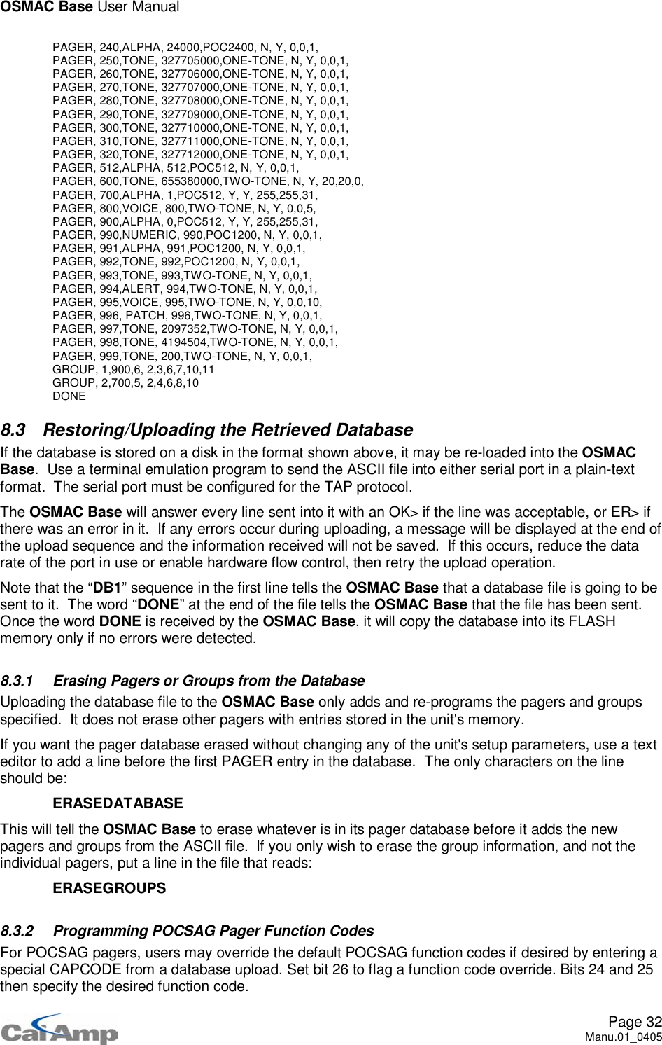 OSMAC Base User ManualPage 32Manu.01_0405PAGER, 240,ALPHA, 24000,POC2400, N, Y, 0,0,1,PAGER, 250,TONE, 327705000,ONE-TONE, N, Y, 0,0,1,PAGER, 260,TONE, 327706000,ONE-TONE, N, Y, 0,0,1,PAGER, 270,TONE, 327707000,ONE-TONE, N, Y, 0,0,1,PAGER, 280,TONE, 327708000,ONE-TONE, N, Y, 0,0,1,PAGER, 290,TONE, 327709000,ONE-TONE, N, Y, 0,0,1,PAGER, 300,TONE, 327710000,ONE-TONE, N, Y, 0,0,1,PAGER, 310,TONE, 327711000,ONE-TONE, N, Y, 0,0,1,PAGER, 320,TONE, 327712000,ONE-TONE, N, Y, 0,0,1,PAGER, 512,ALPHA, 512,POC512, N, Y, 0,0,1,PAGER, 600,TONE, 655380000,TWO-TONE, N, Y, 20,20,0,PAGER,700,ALPHA,1,POC512,Y,Y,255,255,31,PAGER, 800,VOICE, 800,TWO-TONE, N, Y, 0,0,5,PAGER,900,ALPHA,0,POC512,Y,Y,255,255,31,PAGER,990,NUMERIC,990,POC1200,N,Y,0,0,1,PAGER, 991,ALPHA, 991,POC1200, N, Y, 0,0,1,PAGER, 992,TONE, 992,POC1200, N, Y, 0,0,1,PAGER, 993,TONE, 993,TWO-TONE, N, Y, 0,0,1,PAGER, 994,ALERT, 994,TWO-TONE, N, Y, 0,0,1,PAGER, 995,VOICE, 995,TWO-TONE, N, Y, 0,0,10,PAGER, 996, PATCH, 996,TWO-TONE, N, Y, 0,0,1,PAGER, 997,TONE, 2097352,TWO-TONE, N, Y, 0,0,1,PAGER, 998,TONE, 4194504,TWO-TONE, N, Y, 0,0,1,PAGER, 999,TONE, 200,TWO-TONE, N, Y, 0,0,1,GROUP, 1,900,6, 2,3,6,7,10,11GROUP, 2,700,5, 2,4,6,8,10DONE8.3 Restoring/Uploading the Retrieved DatabaseIf the database is stored on a disk in the format shown above, it may be re-loaded into the OSMACBase. Use a terminal emulation program to send the ASCII file into either serial port in a plain-textformat. The serial port must be configured for the TAP protocol.The OSMAC Base will answer every line sent into it with an OK&gt; if the line was acceptable, or ER&gt; ifthere was an error in it. If any errors occur during uploading, a message will be displayed at the end ofthe upload sequence and the information received will not be saved. If this occurs, reduce the datarate of the port in use or enable hardware flow control, then retry the upload operation.Note that the “DB1” sequence in the first line tells the OSMAC Base that a database file is going to besent to it. The word “DONE” at the end of the file tells the OSMAC Base that the file has been sent.Once the word DONE is received by the OSMAC Base, it will copy the database into its FLASHmemory only if no errors were detected.8.3.1 Erasing Pagers or Groups from the DatabaseUploading the database file to the OSMAC Base only adds and re-programs the pagers and groupsspecified. It does not erase other pagers with entries stored in the unit&apos;s memory.If you want the pager database erased without changing any of the unit&apos;s setup parameters, use a texteditor to add a line before the first PAGER entry in the database. The only characters on the lineshould be:ERASEDATABASEThis will tell the OSMAC Base to erase whatever is in its pager database before it adds the newpagers and groups from the ASCII file. If you only wish to erase the group information, and not theindividual pagers, put a line in the file that reads:ERASEGROUPS8.3.2 Programming POCSAG Pager Function CodesFor POCSAG pagers, users may override the default POCSAG function codes if desired by entering aspecial CAPCODE from a database upload. Set bit 26 to flag a function code override. Bits 24 and 25then specify the desired function code.
