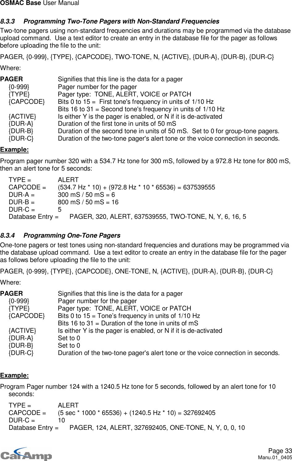 OSMAC Base User ManualPage 33Manu.01_04058.3.3 Programming Two-Tone Pagers with Non-Standard FrequenciesTwo-tone pagers using non-standard frequencies and durations may be programmed via the databaseupload command. Use a text editor to create an entry in the database file for the pager as followsbefore uploading the file to the unit:PAGER, {0-999}, {TYPE}, {CAPCODE}, TWO-TONE, N, {ACTIVE}, {DUR-A}, {DUR-B}, {DUR-C}Where:PAGER Signifies that this line is the data for a pager{0-999} Pager number for the pager{TYPE} Pager type: TONE, ALERT, VOICE or PATCH{CAPCODE} Bits 0 to 15 = First tone&apos;s frequency in units of 1/10 HzBits 16 to 31 = Second tone&apos;s frequency in units of 1/10 Hz{ACTIVE} Is either Y is the pager is enabled, or N if it is de-activated{DUR-A} Duration of the first tone in units of 50 mS{DUR-B} Duration of the second tone in units of 50 mS. Set to 0 for group-tone pagers.{DUR-C} Duration of the two-tone pager&apos;s alert tone or the voice connection in seconds.Example:Program pager number 320 with a 534.7 Hz tone for 300 mS, followed by a 972.8 Hz tone for 800 mS,then an alert tone for 5 seconds:TYPE = ALERTCAPCODE = (534.7 Hz * 10) + (972.8 Hz * 10 * 65536) = 637539555DUR-A = 300 mS / 50 mS = 6DUR-B = 800 mS / 50 mS = 16DUR-C = 5Database Entry = PAGER, 320, ALERT, 637539555, TWO-TONE, N, Y, 6, 16, 58.3.4 Programming One-Tone PagersOne-tone pagers or test tones using non-standard frequencies and durations may be programmed viathe database upload command. Use a text editor to create an entry in the database file for the pageras follows before uploading the file to the unit:PAGER, {0-999}, {TYPE}, {CAPCODE}, ONE-TONE, N, {ACTIVE}, {DUR-A}, {DUR-B}, {DUR-C}Where:PAGER Signifies that this line is the data for a pager{0-999} Pager number for the pager{TYPE} Pager type: TONE, ALERT, VOICE or PATCH{CAPCODE} Bits 0 to 15 = Tone’s frequency in units of 1/10 HzBits 16 to 31 = Duration of the tone in units of mS{ACTIVE} Is either Y is the pager is enabled, or N if it is de-activated{DUR-A} Set to 0{DUR-B} Set to 0{DUR-C} Duration of the two-tone pager&apos;s alert tone or the voice connection in seconds.Example:Program Pager number 124 with a 1240.5 Hz tone for 5 seconds, followed by an alert tone for 10seconds:TYPE = ALERTCAPCODE = (5 sec * 1000 * 65536) + (1240.5 Hz * 10) = 327692405DUR-C = 10Database Entry = PAGER, 124, ALERT, 327692405, ONE-TONE, N, Y, 0, 0, 10