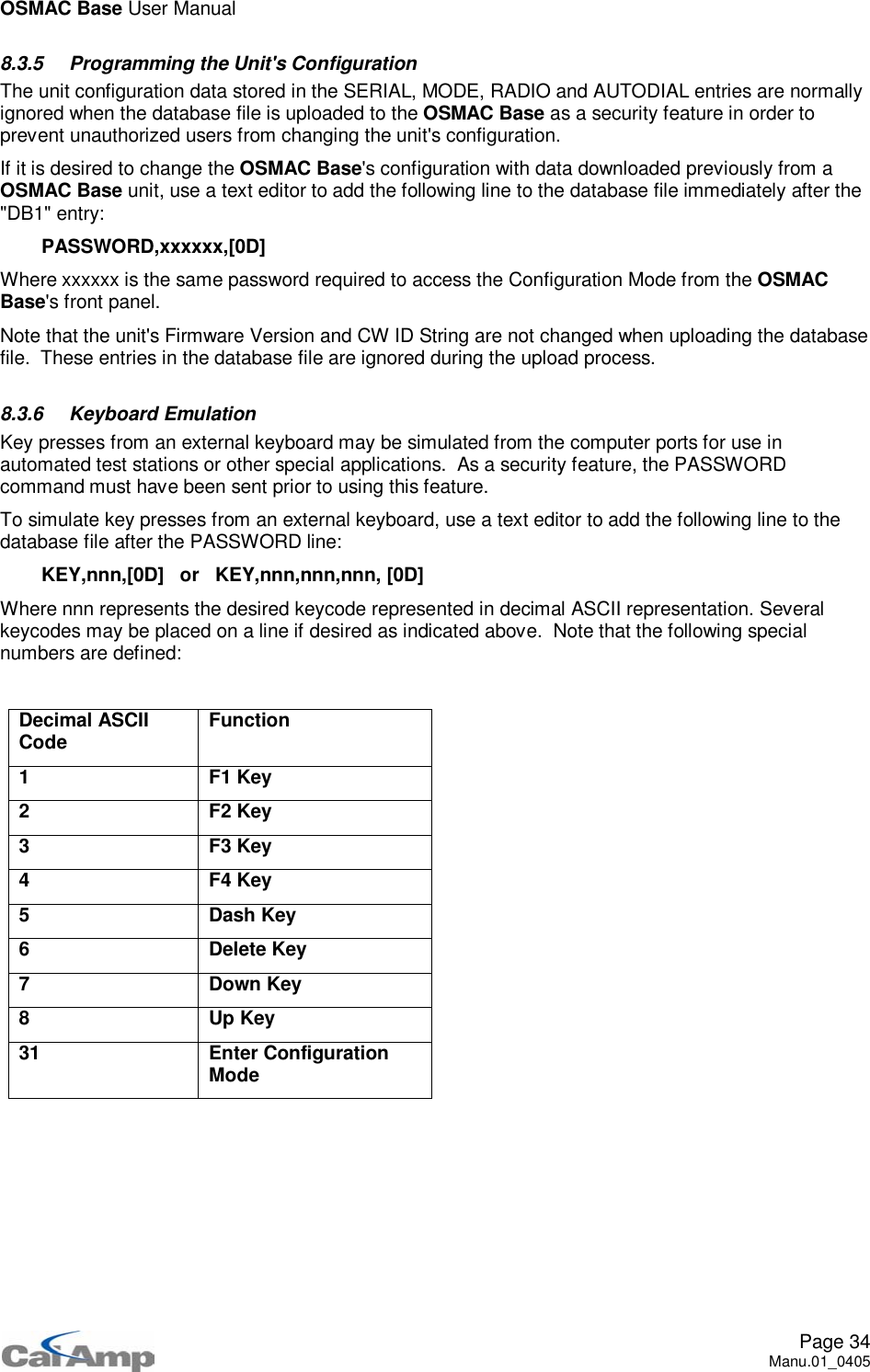 OSMAC Base User ManualPage 34Manu.01_04058.3.5 Programming the Unit&apos;s ConfigurationThe unit configuration data stored in the SERIAL, MODE, RADIO and AUTODIAL entries are normallyignored when the database file is uploaded to the OSMAC Base as a security feature in order toprevent unauthorized users from changing the unit&apos;s configuration.If it is desired to change the OSMAC Base&apos;s configuration with data downloaded previously from aOSMAC Base unit, use a text editor to add the following line to the database file immediately after the&quot;DB1&quot; entry:PASSWORD,xxxxxx,[0D]Where xxxxxx is the same password required to access the Configuration Mode from the OSMACBase&apos;s front panel.Note that the unit&apos;s Firmware Version and CW ID String are not changed when uploading the databasefile. These entries in the database file are ignored during the upload process.8.3.6 Keyboard EmulationKey presses from an external keyboard may be simulated from the computer ports for use inautomated test stations or other special applications. As a security feature, the PASSWORDcommand must have been sent prior to using this feature.To simulate key presses from an external keyboard, use a text editor to add the following line to thedatabase file after the PASSWORD line:KEY,nnn,[0D] or KEY,nnn,nnn,nnn, [0D]Where nnn represents the desired keycode represented in decimal ASCII representation. Severalkeycodes may be placed on a line if desired as indicated above. Note that the following specialnumbers are defined:Decimal ASCIICode Function1F1Key2F2Key3F3Key4F4Key5 Dash Key6 Delete Key7DownKey8UpKey31 Enter ConfigurationMode