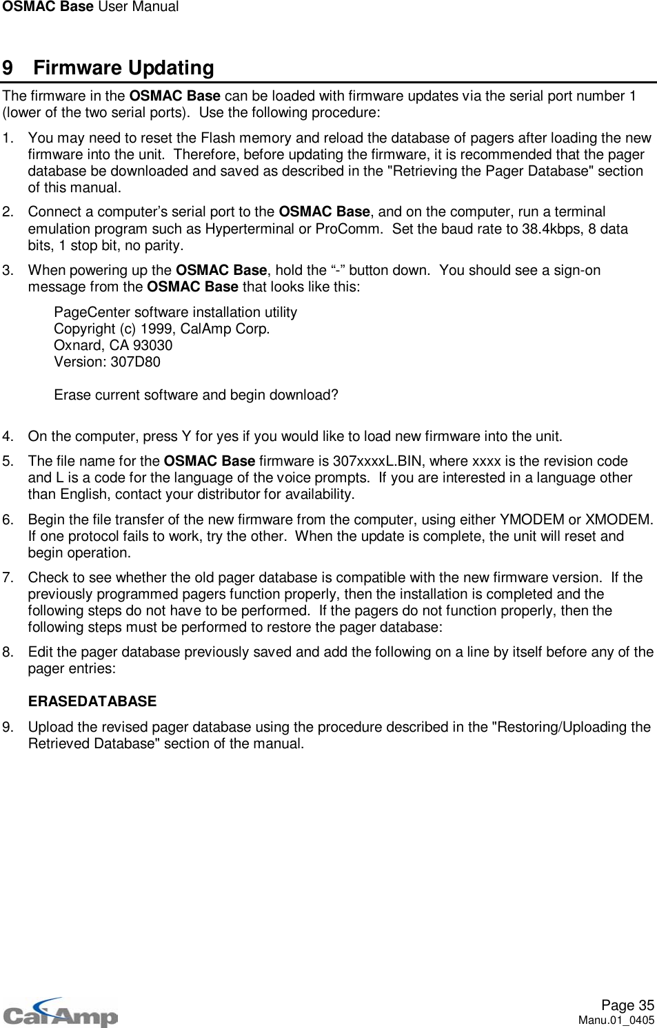 OSMAC Base User ManualPage 35Manu.01_04059 Firmware UpdatingThefirmwareintheOSMAC Base can be loaded with firmware updates via the serial port number 1(lower of the two serial ports). Use the following procedure:1. You may need to reset the Flash memory and reload the database of pagers after loading the newfirmware into the unit. Therefore, before updating the firmware, it is recommended that the pagerdatabase be downloaded and saved as described in the &quot;Retrieving the Pager Database&quot; sectionof this manual.2. Connect a computer’s serial port to the OSMAC Base, and on the computer, run a terminalemulation program such as Hyperterminal or ProComm. Set the baud rate to 38.4kbps, 8 databits, 1 stop bit, no parity.3. When powering up the OSMAC Base, hold the “-” button down. You should see a sign-onmessage from the OSMAC Base that looks like this:PageCenter software installation utilityCopyright (c) 1999, CalAmp Corp.Oxnard, CA 93030Version: 307D80Erase current software and begin download?4. On the computer, press Y for yes if you would like to load new firmware into the unit.5. ThefilenamefortheOSMAC Base firmware is 307xxxxL.BIN, where xxxx is the revision codeand L is a code for the language of the voice prompts. If you are interested in a language otherthan English, contact your distributor for availability.6. Begin the file transfer of the new firmware from the computer, using either YMODEM or XMODEM.If one protocol fails to work, try the other. When the update is complete, the unit will reset andbegin operation.7. Check to see whether the old pager database is compatible with the new firmware version. If thepreviously programmed pagers function properly, then the installation is completed and thefollowing steps do not have to be performed. If the pagers do not function properly, then thefollowing steps must be performed to restore the pager database:8. Edit the pager database previously saved and add the following on a line by itself before any of thepager entries:ERASEDATABASE9. Upload the revised pager database using the procedure described in the &quot;Restoring/Uploading theRetrieved Database&quot; section of the manual.