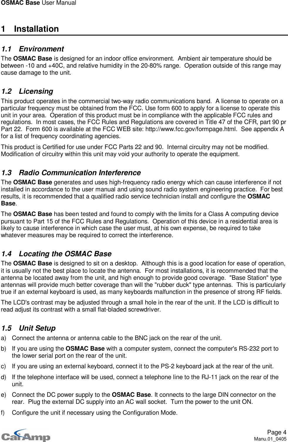 OSMAC Base User ManualPage 4Manu.01_04051 Installation1.1 EnvironmentThe OSMAC Base is designed for an indoor office environment. Ambient air temperature should bebetween -10 and +40C, and relative humidity in the 20-80% range. Operation outside of this range maycause damage to the unit.1.2 LicensingThis product operates in the commercial two-way radio communications band. A license to operate on aparticular frequency must be obtained from the FCC. Use form 600 to apply for a license to operate thisunit in your area. Operation of this product must be in compliance with the applicable FCC rules andregulations. In most cases, the FCC Rules and Regulations are covered in Title 47 of the CFR, part 90 prPart 22. Form 600 is available at the FCC WEB site: http://www.fcc.gov/formpage.html. See appendix Afor a list of frequency coordinating agencies.This product is Certified for use under FCC Parts 22 and 90. Internal circuitry may not be modified.Modification of circuitry within this unit may void your authority to operate the equipment.1.3 Radio Communication InterferenceThe OSMAC Base generates and uses high-frequency radio energy which can cause interference if notinstalled in accordance to the user manual and using sound radio system engineering practice. For bestresults, it is recommended that a qualified radio service technician install and configure the OSMACBase.The OSMAC Base has been tested and found to comply with the limits for a Class A computing devicepursuant to Part 15 of the FCC Rules and Regulations. Operation of this device in a residential area islikely to cause interference in which case the user must, at his own expense, be required to takewhatever measures may be required to correct the interference.1.4 Locating the OSMAC BaseThe OSMAC Base is designed to sit on a desktop. Although this is a good location for ease of operation,it is usually not the best place to locate the antenna. For most installations, it is recommended that theantenna be located away from the unit, and high enough to provide good coverage. &quot;Base Station&quot; typeantennas will provide much better coverage than will the &quot;rubber duck&quot; type antennas. This is particularlytrue if an external keyboard is used, as many keyboards malfunction in the presence of strong RF fields.The LCD&apos;s contrast may be adjusted through a small hole in the rear of the unit. If the LCD is difficult toread adjust its contrast with a small flat-bladed screwdriver.1.5 Unit Setupa) Connect the antenna or antenna cable to the BNC jack on the rear of the unit.b) If you are using the OSMAC Base with a computer system, connect the computer&apos;s RS-232 port tothe lower serial port on the rear of the unit.c) If you are using an external keyboard, connect it to the PS-2 keyboard jack at the rear of the unit.d) If the telephone interface will be used, connect a telephone line to the RJ-11 jack on the rear of theunit.e) Connect the DC power supply to the OSMAC Base. It connects to the large DIN connector on therear. Plug the external DC supply into an AC wall socket. Turn the power to the unit ON.f) Configure the unit if necessary using the Configuration Mode.