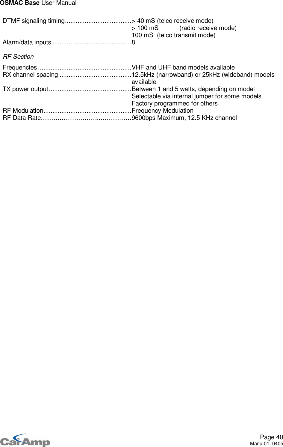 OSMAC Base User ManualPage 40Manu.01_0405DTMF signaling timing.....................................&gt; 40 mS (telco receive mode)&gt; 100 mS (radio receive mode)100 mS (telco transmit mode)Alarm/data inputs ............................................8RF SectionFrequencies ....................................................VHF and UHF band models availableRX channel spacing ........................................12.5kHz (narrowband) or 25kHz (wideband) modelsavailableTX power output..............................................Between 1 and 5 watts, depending on modelSelectable via internal jumper for some modelsFactory programmed for othersRF Modulation.................................................Frequency ModulationRF Data Rate………………………..……………9600bps Maximum, 12.5 KHz channel