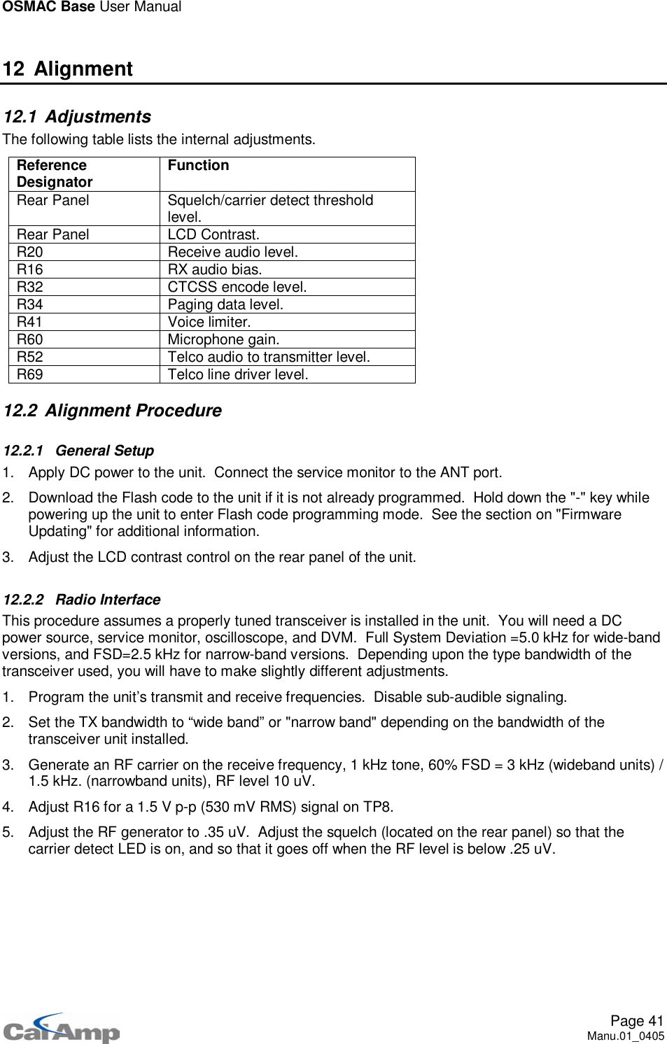 OSMAC Base User ManualPage 41Manu.01_040512 Alignment12.1 AdjustmentsThe following table lists the internal adjustments.ReferenceDesignator FunctionRear Panel Squelch/carrier detect thresholdlevel.Rear Panel LCD Contrast.R20 Receive audio level.R16 RX audio bias.R32 CTCSS encode level.R34 Paging data level.R41 Voice limiter.R60 Microphone gain.R52 Telco audio to transmitter level.R69 Telco line driver level.12.2 Alignment Procedure12.2.1 General Setup1. Apply DC power to the unit. Connect the service monitor to the ANT port.2. Download the Flash code to the unit if it is not already programmed. Hold down the &quot;-&quot; key whilepowering up the unit to enter Flash code programming mode. See the section on &quot;FirmwareUpdating&quot; for additional information.3. Adjust the LCD contrast control on the rear panel of the unit.12.2.2 Radio InterfaceThis procedure assumes a properly tuned transceiver is installed in the unit. You will need a DCpower source, service monitor, oscilloscope, and DVM. Full System Deviation =5.0 kHz for wide-bandversions, and FSD=2.5 kHz for narrow-band versions. Depending upon the type bandwidth of thetransceiver used, you will have to make slightly different adjustments.1. Program the unit’s transmit and receive frequencies. Disable sub-audible signaling.2. Set the TX bandwidth to “wide band” or &quot;narrow band&quot; depending on the bandwidth of thetransceiver unit installed.3. Generate an RF carrier on the receive frequency, 1 kHz tone, 60% FSD = 3 kHz (wideband units) /1.5 kHz. (narrowband units), RF level 10 uV.4. Adjust R16 for a 1.5 V p-p (530 mV RMS) signal on TP8.5. Adjust the RF generator to .35 uV. Adjust the squelch (located on the rear panel) so that thecarrier detect LED is on, and so that it goes off when the RF level is below .25 uV.