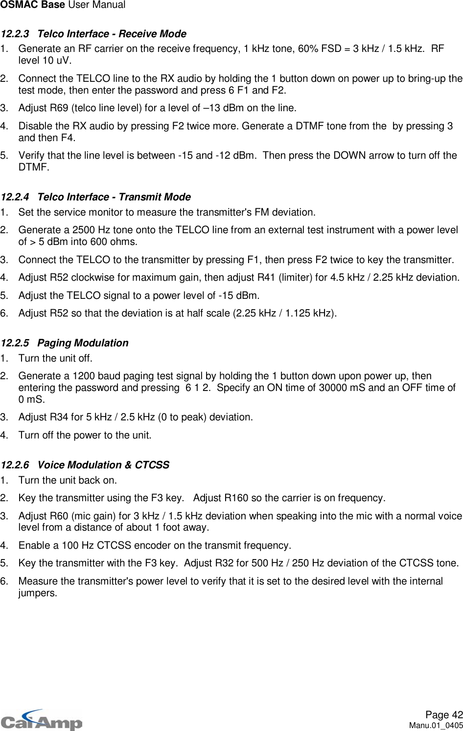 OSMAC Base User ManualPage 42Manu.01_040512.2.3 Telco Interface - Receive Mode1. Generate an RF carrier on the receive frequency, 1 kHz tone, 60% FSD = 3 kHz / 1.5 kHz. RFlevel 10 uV.2. Connect the TELCO line to the RX audio by holding the 1 button down on power up to bring-up thetest mode, then enter the password and press 6 F1 and F2.3. Adjust R69 (telco line level) for a level of –13 dBm on the line.4. Disable the RX audio by pressing F2 twice more. Generate a DTMF tone from the by pressing 3and then F4.5. Verify that the line level is between -15 and -12 dBm. Then press the DOWN arrow to turn off theDTMF.12.2.4 Telco Interface - Transmit Mode1. Set the service monitor to measure the transmitter&apos;s FM deviation.2. Generate a 2500 Hz tone onto the TELCO line from an external test instrument with a power levelof &gt; 5 dBm into 600 ohms.3. Connect the TELCO to the transmitter by pressing F1, then press F2 twice to key the transmitter.4. Adjust R52 clockwise for maximum gain, then adjust R41 (limiter) for 4.5 kHz / 2.25 kHz deviation.5. Adjust the TELCO signal to a power level of -15 dBm.6. Adjust R52 so that the deviation is at half scale (2.25 kHz / 1.125 kHz).12.2.5 Paging Modulation1. Turn the unit off.2. Generate a 1200 baud paging test signal by holding the 1 button down upon power up, thenentering the password and pressing 6 1 2. Specify an ON time of 30000 mS and an OFF time of0mS.3. Adjust R34 for 5 kHz / 2.5 kHz (0 to peak) deviation.4. Turn off the power to the unit.12.2.6 Voice Modulation &amp; CTCSS1. Turn the unit back on.2. Key the transmitter using the F3 key. Adjust R160 so the carrier is on frequency.3. Adjust R60 (mic gain) for 3 kHz / 1.5 kHz deviation when speaking into the mic with a normal voicelevel from a distance of about 1 foot away.4. Enable a 100 Hz CTCSS encoder on the transmit frequency.5. Key the transmitter with the F3 key. Adjust R32 for 500 Hz / 250 Hz deviation of the CTCSS tone.6. Measure the transmitter&apos;s power level to verify that it is set to the desired level with the internaljumpers.