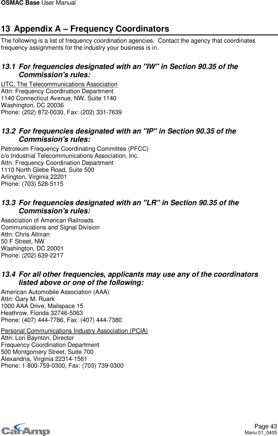 OSMAC Base User ManualPage 43Manu.01_040513 Appendix A – Frequency CoordinatorsThe following is a list of frequency coordination agencies. Contact the agency that coordinatesfrequency assignments for the industry your business is in.13.1 For frequencies designated with an &quot;IW&quot; in Section 90.35 of theCommission&apos;s rules:UTC, The Telecommunications AssociationAttn: Frequency Coordination Department1140 Connecticut Avenue, NW, Suite 1140Washington, DC 20036Phone: (202) 872-0030, Fax: (202) 331-763913.2 For frequencies designated with an &quot;IP&quot; in Section 90.35 of theCommission&apos;s rules:Petroleum Frequency Coordinating Committee (PFCC)c/o Industrial Telecommunications Association, Inc.Attn: Frequency Coordination Department1110 North Glebe Road, Suite 500Arlington, Virginia 22201Phone: (703) 528-511513.3 For frequencies designated with an &quot;LR&quot; in Section 90.35 of theCommission&apos;s rules:Association of American RailroadsCommunications and Signal DivisionAttn: Chris Allman50 F Street, NWWashington, DC 20001Phone: (202) 639-221713.4 For all other frequencies, applicants may use any of the coordinatorslisted above or one of the following:American Automobile Association (AAA)Attn: Gary M. Ruark1000 AAA Drive, Mailspace 15Heathrow, Florida 32746-5063Phone: (407) 444-7786, Fax: (407) 444-7380Personal Communications Industry Association (PCIA)Attn: Lori Baynton, DirectorFrequency Coordination Department500 Montgomery Street, Suite 700Alexandria, Virginia 22314-1561Phone: 1-800-759-0300, Fax: (703) 739-0300