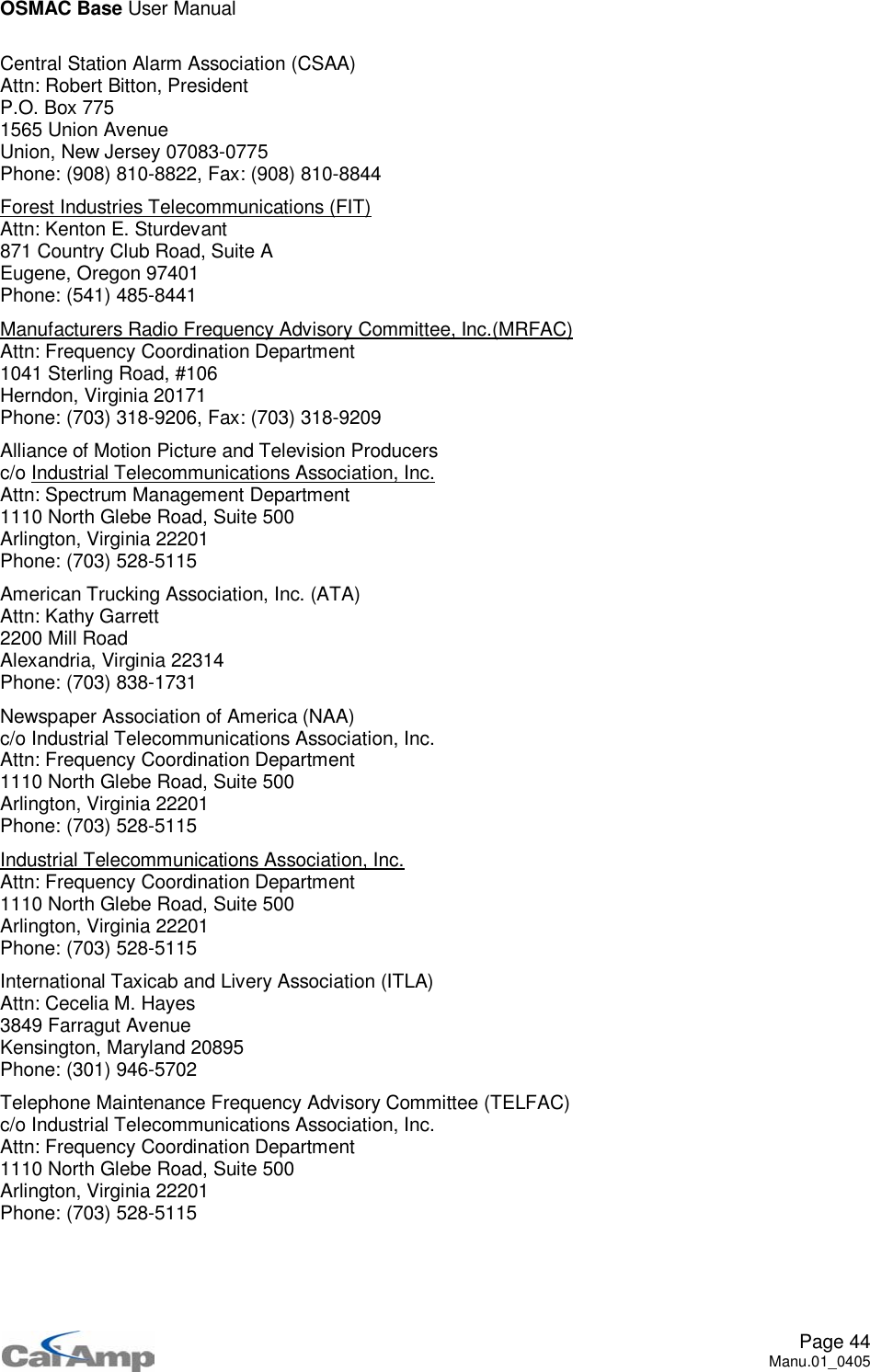 OSMAC Base User ManualPage 44Manu.01_0405Central Station Alarm Association (CSAA)Attn: Robert Bitton, PresidentP.O. Box 7751565 Union AvenueUnion, New Jersey 07083-0775Phone: (908) 810-8822, Fax: (908) 810-8844Forest Industries Telecommunications (FIT)Attn: Kenton E. Sturdevant871 Country Club Road, Suite AEugene, Oregon 97401Phone: (541) 485-8441Manufacturers Radio Frequency Advisory Committee, Inc.(MRFAC)Attn: Frequency Coordination Department1041 Sterling Road, #106Herndon, Virginia 20171Phone: (703) 318-9206, Fax: (703) 318-9209Alliance of Motion Picture and Television Producersc/o Industrial Telecommunications Association, Inc.Attn: Spectrum Management Department1110 North Glebe Road, Suite 500Arlington, Virginia 22201Phone: (703) 528-5115American Trucking Association, Inc. (ATA)Attn: Kathy Garrett2200 Mill RoadAlexandria, Virginia 22314Phone: (703) 838-1731Newspaper Association of America (NAA)c/o Industrial Telecommunications Association, Inc.Attn: Frequency Coordination Department1110 North Glebe Road, Suite 500Arlington, Virginia 22201Phone: (703) 528-5115Industrial Telecommunications Association, Inc.Attn: Frequency Coordination Department1110 North Glebe Road, Suite 500Arlington, Virginia 22201Phone: (703) 528-5115International Taxicab and Livery Association (ITLA)Attn: Cecelia M. Hayes3849 Farragut AvenueKensington, Maryland 20895Phone: (301) 946-5702Telephone Maintenance Frequency Advisory Committee (TELFAC)c/o Industrial Telecommunications Association, Inc.Attn: Frequency Coordination Department1110 North Glebe Road, Suite 500Arlington, Virginia 22201Phone: (703) 528-5115