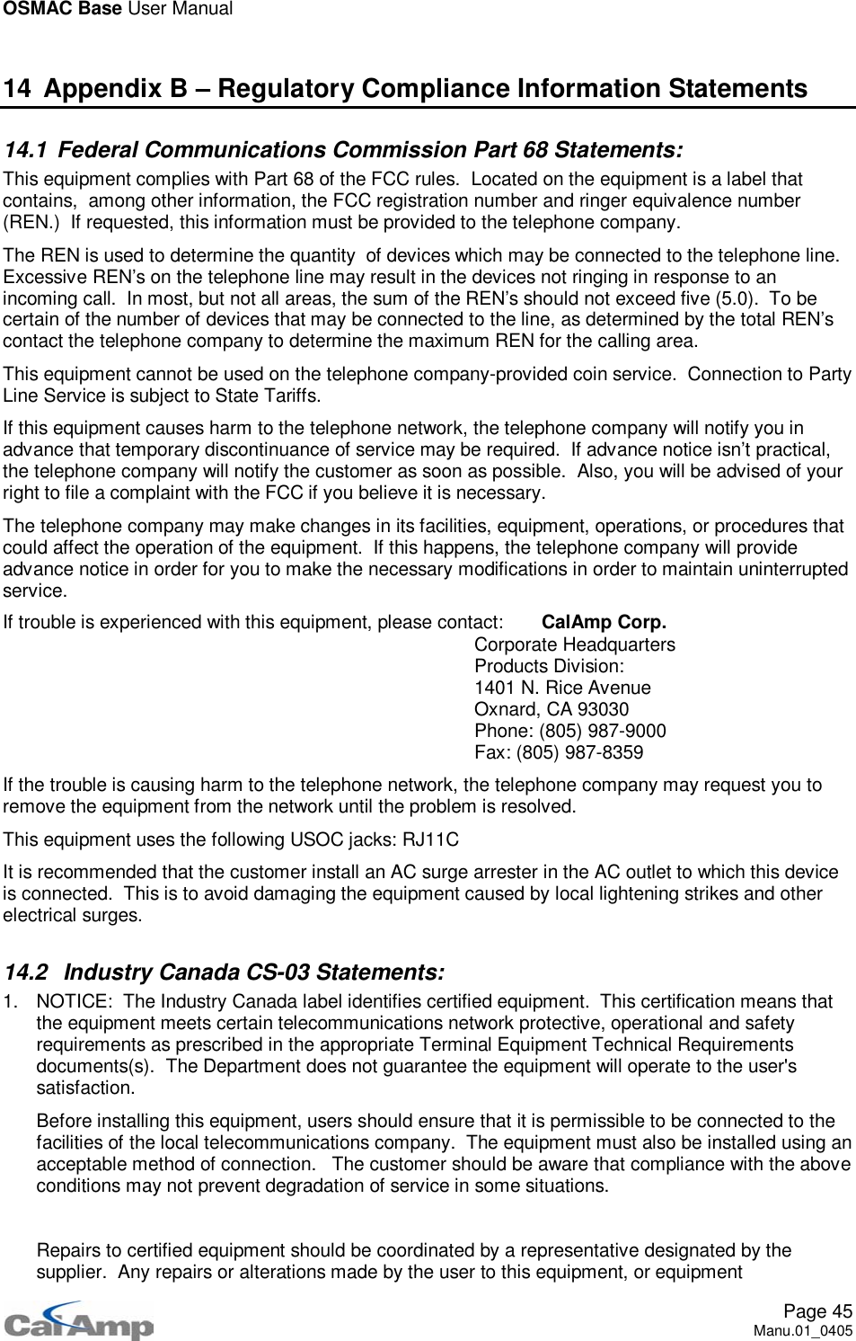 OSMAC Base User ManualPage 45Manu.01_040514 Appendix B – Regulatory Compliance Information Statements14.1 Federal Communications Commission Part 68 Statements:This equipment complies with Part 68 of the FCC rules. Located on the equipment is a label thatcontains, among other information, the FCC registration number and ringer equivalence number(REN.) If requested, this information must be provided to the telephone company.The REN is used to determine the quantity of devices which may be connected to the telephone line.Excessive REN’s on the telephone line may result in the devices not ringing in response to anincoming call. In most, but not all areas, the sum of the REN’s should not exceed five (5.0). To becertain of the number of devices that may be connected to the line, as determined by the total REN’scontact the telephone company to determine the maximum REN for the calling area.This equipment cannot be used on the telephone company-provided coin service. Connection to PartyLine Service is subject to State Tariffs.If this equipment causes harm to the telephone network, the telephone company will notify you inadvance that temporary discontinuance of service may be required. If advance notice isn’t practical,the telephone company will notify the customer as soon as possible. Also, you will be advised of yourright to file a complaint with the FCC if you believe it is necessary.The telephone company may make changes in its facilities, equipment, operations, or procedures thatcould affect the operation of the equipment. If this happens, the telephone company will provideadvance notice in order for you to make the necessary modifications in order to maintain uninterruptedservice.If trouble is experienced with this equipment, please contact: CalAmp Corp.Corporate HeadquartersProducts Division:1401 N. Rice AvenueOxnard, CA 93030Phone: (805) 987-9000Fax: (805) 987-8359If the trouble is causing harm to the telephone network, the telephone company may request you toremove the equipment from the network until the problem is resolved.This equipment uses the following USOC jacks: RJ11CIt is recommended that the customer install an AC surge arrester in the AC outlet to which this deviceis connected. This is to avoid damaging the equipment caused by local lightening strikes and otherelectrical surges.14.2 Industry Canada CS-03 Statements:1. NOTICE: The Industry Canada label identifies certified equipment. This certification means thatthe equipment meets certain telecommunications network protective, operational and safetyrequirements as prescribed in the appropriate Terminal Equipment Technical Requirementsdocuments(s). The Department does not guarantee the equipment will operate to the user&apos;ssatisfaction.Before installing this equipment, users should ensure that it is permissible to be connected to thefacilities of the local telecommunications company. The equipment must also be installed using anacceptable method of connection. The customer should be aware that compliance with the aboveconditions may not prevent degradation of service in some situations.Repairs to certified equipment should be coordinated by a representative designated by thesupplier. Any repairs or alterations made by the user to this equipment, or equipment