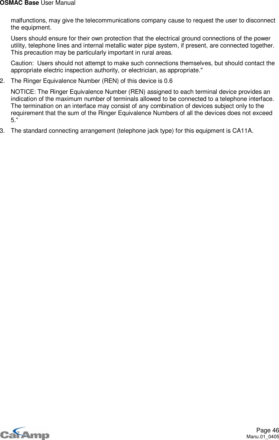OSMAC Base User ManualPage 46Manu.01_0405malfunctions, may give the telecommunications company cause to request the user to disconnectthe equipment.Users should ensure for their own protection that the electrical ground connections of the powerutility, telephone lines and internal metallic water pipe system, if present, are connected together.This precaution may be particularly important in rural areas.Caution: Users should not attempt to make such connections themselves, but should contact theappropriate electric inspection authority, or electrician, as appropriate.&quot;2. The Ringer Equivalence Number (REN) of this device is 0.6NOTICE: The Ringer Equivalence Number (REN) assigned to each terminal device provides anindication of the maximum number of terminals allowed to be connected to a telephone interface.The termination on an interface may consist of any combination of devices subject only to therequirement that the sum of the Ringer Equivalence Numbers of all the devices does not exceed5.”3. The standard connecting arrangement (telephone jack type) for this equipment is CA11A.