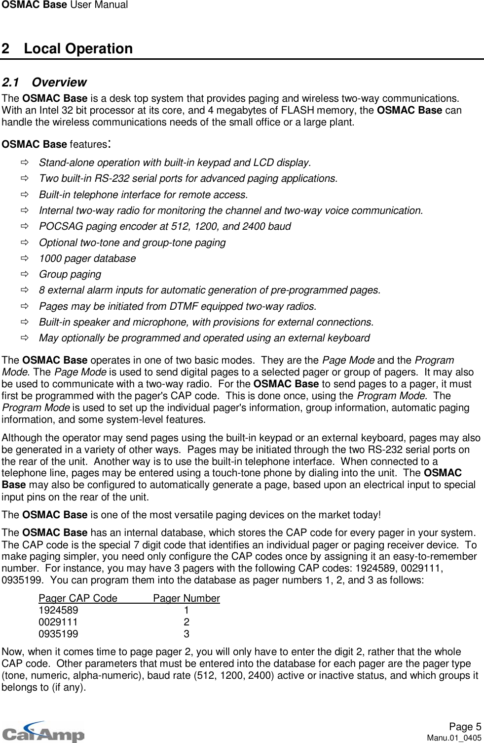 OSMAC Base User ManualPage 5Manu.01_04052 Local Operation2.1 OverviewThe OSMAC Base is a desk top system that provides paging and wireless two-way communications.With an Intel 32 bit processor at its core, and 4 megabytes of FLASH memory, the OSMAC Base canhandle the wireless communications needs of the small office or a large plant.OSMAC Base features:ÖStand-alone operation with built-in keypad and LCD display.ÖTwo built-in RS-232 serial ports for advanced paging applications.ÖBuilt-in telephone interface for remote access.ÖInternal two-way radio for monitoring the channel and two-way voice communication.ÖPOCSAG paging encoder at 512, 1200, and 2400 baudÖOptional two-tone and group-tone pagingÖ1000 pager databaseÖGroup pagingÖ8 external alarm inputs for automatic generation of pre-programmed pages.ÖPages may be initiated from DTMF equipped two-way radios.ÖBuilt-in speaker and microphone, with provisions for external connections.ÖMay optionally be programmed and operated using an external keyboardThe OSMAC Base operates in one of two basic modes. They are the Page Mode and the ProgramMode.ThePage Mode is used to send digital pages to a selected pager or group of pagers. It may alsobe used to communicate with a two-way radio. For the OSMAC Base to send pages to a pager, it mustfirst be programmed with the pager&apos;s CAP code. This is done once, using the Program Mode. TheProgram Mode is used to set up the individual pager&apos;s information, group information, automatic paginginformation, and some system-level features.Although the operator may send pages using the built-in keypad or an external keyboard, pages may alsobe generated in a variety of other ways. Pages may be initiated through the two RS-232 serial ports onthe rear of the unit. Another way is to use the built-in telephone interface. When connected to atelephone line, pages may be entered using a touch-tone phone by dialing into the unit. The OSMACBase may also be configured to automatically generate a page, based upon an electrical input to specialinput pins on the rear of the unit.The OSMAC Base is one of the most versatile paging devices on the market today!The OSMAC Base has an internal database, which stores the CAP code for every pager in your system.The CAP code is the special 7 digit code that identifies an individual pager or paging receiver device. Tomake paging simpler, you need only configure the CAP codes once by assigning it an easy-to-remembernumber. For instance, you may have 3 pagers with the following CAP codes: 1924589, 0029111,0935199. You can program them into the database as pager numbers 1, 2, and 3 as follows:Pager CAP Code Pager Number1924589 10029111 20935199 3Now, when it comes time to page pager 2, you will only have to enter the digit 2, rather that the wholeCAP code. Other parameters that must be entered into the database for each pager are the pager type(tone, numeric, alpha-numeric), baud rate (512, 1200, 2400) active or inactive status, and which groups itbelongs to (if any).