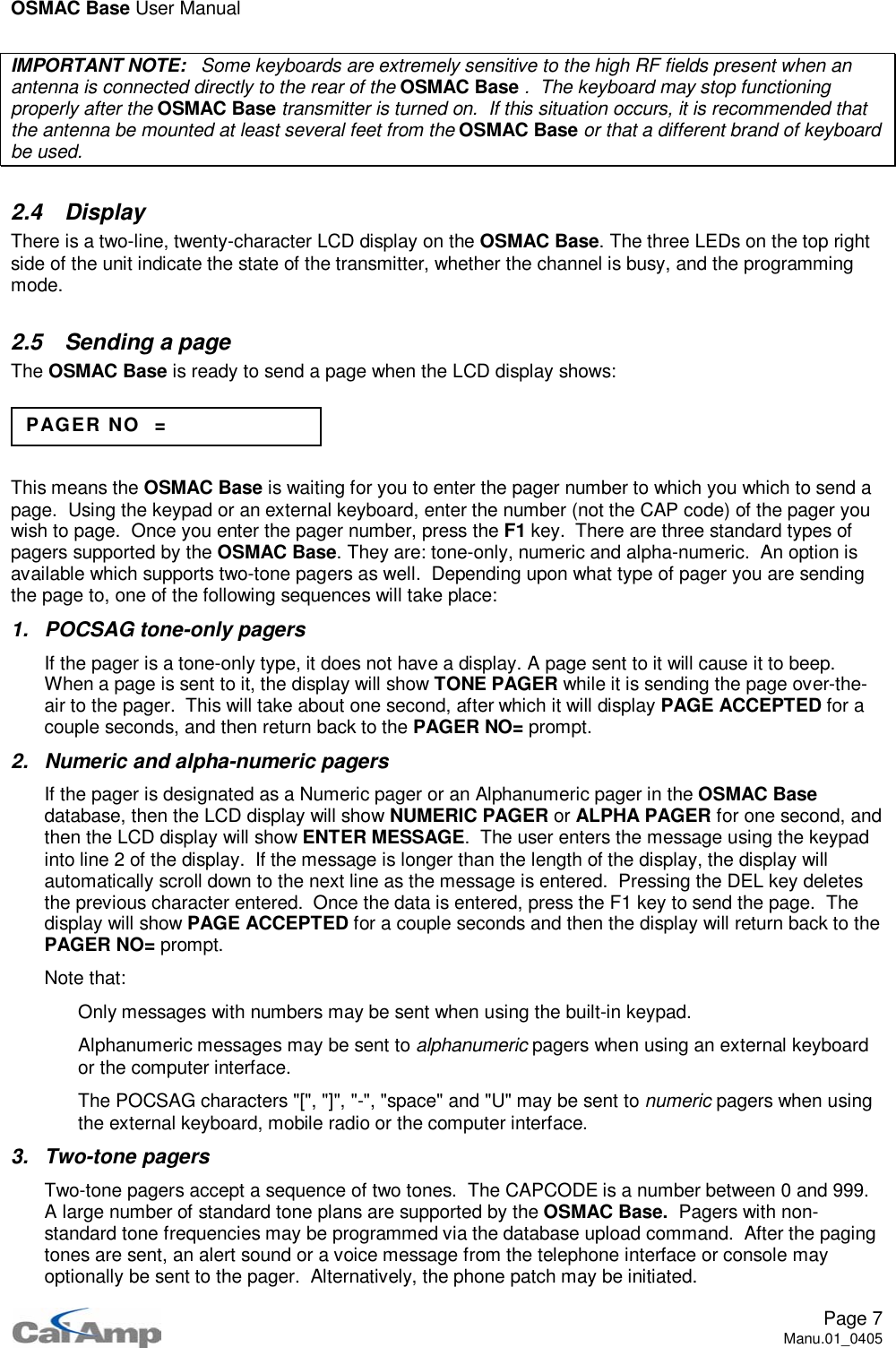 OSMAC Base User ManualPage 7Manu.01_0405IMPORTANT NOTE: Some keyboards are extremely sensitive to the high RF fields present when anantenna is connected directly to the rear of the OSMAC Base . The keyboard may stop functioningproperly after the OSMAC Base transmitter is turned on. If this situation occurs, it is recommended thatthe antenna be mounted at least several feet from the OSMAC Base or that a different brand of keyboardbe used.2.4 DisplayThere is a two-line, twenty-character LCD display on the OSMAC Base. The three LEDs on the top rightside of the unit indicate the state of the transmitter, whether the channel is busy, and the programmingmode.2.5 Sending a pageThe OSMAC Base is ready to send a page when the LCD display shows:This means the OSMAC Base is waiting for you to enter the pager number to which you which to send apage. Using the keypad or an external keyboard, enter the number (not the CAP code) of the pager youwish to page. Once you enter the pager number, press the F1 key. There are three standard types ofpagers supported by the OSMAC Base. They are: tone-only, numeric and alpha-numeric. An option isavailable which supports two-tone pagers as well. Depending upon what type of pager you are sendingthe page to, one of the following sequences will take place:1. POCSAG tone-only pagersIf the pager is a tone-only type, it does not have a display. A page sent to it will cause it to beep.When a page is sent to it, the display will show TONE PAGER while it is sending the page over-the-air to the pager. This will take about one second, after which it will display PAGE ACCEPTED for acouple seconds, and then return back to the PAGER NO= prompt.2. Numeric and alpha-numeric pagersIf the pager is designated as a Numeric pager or an Alphanumeric pager in the OSMAC Basedatabase, then the LCD display will show NUMERIC PAGER or ALPHA PAGER for one second, andthen the LCD display will show ENTER MESSAGE. The user enters the message using the keypadinto line 2 of the display. If the message is longer than the length of the display, the display willautomatically scroll down to the next line as the message is entered. Pressing the DEL key deletesthe previous character entered. Once the data is entered, press the F1 key to send the page. Thedisplay will show PAGE ACCEPTED for a couple seconds and then the display will return back to thePAGER NO= prompt.Note that: Only messages with numbers may be sent when using the built-in keypad. Alphanumeric messages may be sent to alphanumeric pagers when using an external keyboardor the computer interface. The POCSAG characters &quot;[&quot;, &quot;]&quot;, &quot;-&quot;, &quot;space&quot; and &quot;U&quot; may be sent to numeric pagers when usingthe external keyboard, mobile radio or the computer interface.3. Two-tone pagersTwo-tone pagers accept a sequence of two tones. The CAPCODE is a number between 0 and 999.A large number of standard tone plans are supported by the OSMAC Base. Pagers with non-standard tone frequencies may be programmed via the database upload command. After the pagingtones are sent, an alert sound or a voice message from the telephone interface or console mayoptionally be sent to the pager. Alternatively, the phone patch may be initiated.PAGER NO =